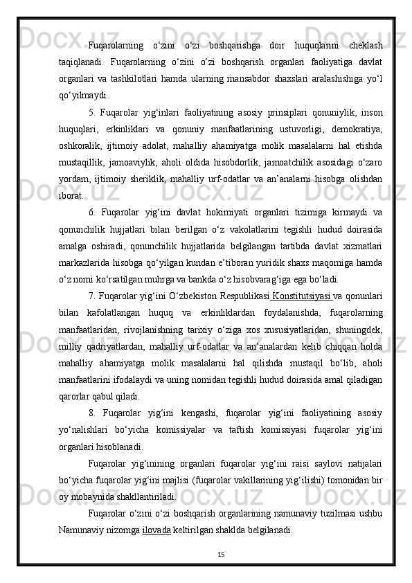 Fuqarolarning   o‘zini   o‘zi   boshqarishga   doir   huquqlarini   cheklash
taqiqlanadi.   Fuqarolarning   o‘zini   o‘zi   boshqarish   organlari   faoliyatiga   davlat
organlari   va   tashkilotlari   hamda   ularning   mansabdor   shaxslari   aralashishiga   yo‘l
qo‘yilmaydi.
5.   Fuqarolar   yig‘inlari   faoliyatining   asosiy   prinsiplari   qonuniylik,   inson
huquqlari,   erkinliklari   va   qonuniy   manfaatlarining   ustuvorligi,   demokratiya,
oshkoralik,   ijtimoiy   adolat,   mahalliy   ahamiyatga   molik   masalalarni   hal   etishda
mustaqillik,   jamoaviylik,   aholi   oldida   hisobdorlik,   jamoatchilik   asosidagi   o‘zaro
yordam,   ijtimoiy   sheriklik,   mahalliy   urf-odatlar   va   an’analarni   hisobga   olishdan
iborat.
6.   Fuqarolar   yig‘ini   davlat   hokimiyati   organlari   tizimiga   kirmaydi   va
qonunchilik   hujjatlari   bilan   berilgan   o‘z   vakolatlarini   tegishli   hudud   doirasida
amalga   oshiradi,   qonunchilik   hujjatlarida   belgilangan   tartibda   davlat   xizmatlari
markazlarida hisobga qo‘yilgan kundan e’tiboran yuridik shaxs maqomiga hamda
o‘z nomi ko‘rsatilgan muhrga va bankda o‘z hisobvarag‘iga ega bo‘ladi.
7. Fuqarolar yig‘ini  O‘zbekiston Respublikasi     Konstitutsiyasi        va qonunlari
bilan   kafolatlangan   huquq   va   erkinliklardan   foydalanishda,   fuqarolarning
manfaatlaridan,   rivojlanishning   tarixiy   o‘ziga   xos   xususiyatlaridan,   shuningdek,
milliy   qadriyatlardan,   mahalliy   urf-odatlar   va   an’analardan   kelib   chiqqan   holda
mahalliy   ahamiyatga   molik   masalalarni   hal   qilishda   mustaqil   bo‘lib,   aholi
manfaatlarini ifodalaydi va uning nomidan tegishli hudud doirasida amal qiladigan
qarorlar qabul qiladi.
8.   Fuqarolar   yig‘ini   kengashi,   fuqarolar   yig‘ini   faoliyatining   asosiy
yo‘nalishlari   bo‘yicha   komissiyalar   va   taftish   komissiyasi   fuqarolar   yig‘ini
organlari hisoblanadi.
Fuqarolar   yig‘inining   organlari   fuqarolar   yig‘ini   raisi   saylovi   natijalari
bo‘yicha fuqarolar yig‘ini majlisi (fuqarolar vakillarining yig‘ilishi) tomonidan bir
oy mobaynida shakllantiriladi.
Fuqarolar o‘zini o‘zi boshqarish organlarining namunaviy tuzilmasi  ushbu
Namunaviy nizomga   ilovada   keltirilgan shaklda belgilanadi.
15 