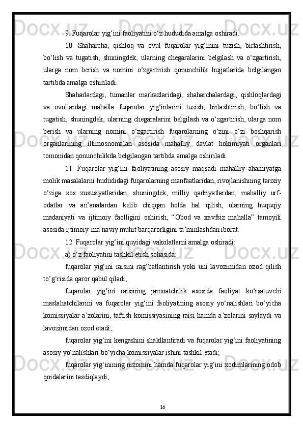 9. Fuqarolar yig‘ini faoliyatini o‘z hududida amalga oshiradi.
10.   Shaharcha,   qishloq   va   ovul   fuqarolar   yig‘inini   tuzish,   birlashtirish,
bo‘lish   va   tugatish,   shuningdek,   ularning   chegaralarini   belgilash   va   o‘zgartirish,
ularga   nom   berish   va   nomini   o‘zgartirish   qonunchilik   hujjatlarida   belgilangan
tartibda amalga oshiriladi.
Shaharlardagi,   tumanlar   markazlaridagi,   shaharchalardagi,   qishloqlardagi
va   ovullardagi   mahalla   fuqarolar   yig‘inlarini   tuzish,   birlashtirish,   bo‘lish   va
tugatish,   shuningdek,   ularning   chegaralarini   belgilash   va   o‘zgartirish,   ularga   nom
berish   va   ularning   nomini   o‘zgartirish   fuqarolarning   o‘zini   o‘zi   boshqarish
organlarining   iltimosnomalari   asosida   mahalliy   davlat   hokimiyati   organlari
tomonidan qonunchilikda belgilangan tartibda amalga oshiriladi. 
11.   Fuqarolar   yig‘ini   faoliyatining   asosiy   maqsadi   mahalliy   ahamiyatga
molik masalalarni hududidagi fuqarolarning manfaatlaridan, rivojlanishning tarixiy
o‘ziga   xos   xususiyatlaridan,   shuningdek,   milliy   qadriyatlardan,   mahalliy   urf-
odatlar   va   an’analardan   kelib   chiqqan   holda   hal   qilish,   ularning   huquqiy
madaniyati   va   ijtimoiy   faolligini   oshirish,   “Obod   va   xavfsiz   mahalla”   tamoyili
asosida ijtimoiy-ma’naviy muhit barqarorligini ta’minlashdan iborat.
12. Fuqarolar yig‘ini quyidagi vakolatlarni amalga oshiradi:
a) o‘z faoliyatini tashkil etish sohasida:
fuqarolar   yig‘ini   raisini   rag‘batlantirish   yoki   uni   lavozimidan   ozod   qilish
to‘g‘risida qaror qabul qiladi;
fuqarolar   yig‘ini   raisining   jamoatchilik   asosida   faoliyat   ko‘rsatuvchi
maslahatchilarini   va   fuqarolar   yig‘ini   faoliyatining   asosiy   yo‘nalishlari   bo‘yicha
komissiyalar a’zolarini, taftish komissiyasining  raisi hamda a’zolarini saylaydi  va
lavozimidan ozod etadi;
fuqarolar yig‘ini kengashini shakllantiradi va fuqarolar yig‘ini faoliyatining
asosiy yo‘nalishlari bo‘yicha komissiyalar ishini tashkil etadi;
fuqarolar yig‘inining nizomini hamda fuqarolar yig‘ini xodimlarining odob
qoidalarini tasdiqlaydi;
16 