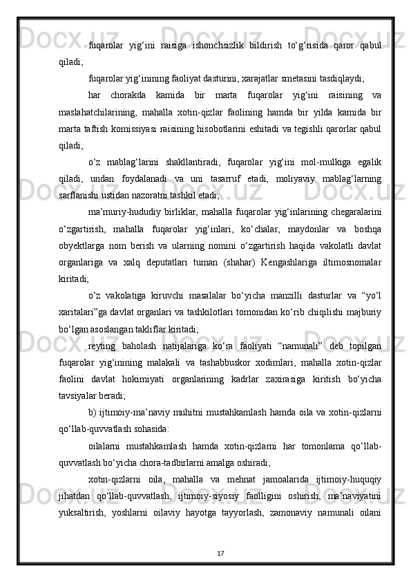 fuqarolar   yig‘ini   raisiga   ishonchsizlik   bildirish   to‘g‘risida   qaror   qabul
qiladi;
fuqarolar yig‘inining faoliyat dasturini, xarajatlar smetasini tasdiqlaydi;
har   chorakda   kamida   bir   marta   fuqarolar   yig‘ini   raisining   va
maslahatchilarining,   mahalla   xotin-qizlar   faolining   hamda   bir   yilda   kamida   bir
marta taftish komissiyasi  raisining hisobotlarini eshitadi va tegishli qarorlar qabul
qiladi;
o‘z   mablag‘larini   shakllantiradi,   fuqarolar   yig‘ini   mol-mulkiga   egalik
qiladi,   undan   foydalanadi   va   uni   tasarruf   etadi,   moliyaviy   mablag‘larning
sarflanishi ustidan nazoratni tashkil etadi;
ma’muriy-hududiy   birliklar,  mahalla   fuqarolar   yig‘inlarining  chegaralarini
o‘zgartirish,   mahalla   fuqarolar   yig‘inlari,   ko‘chalar,   maydonlar   va   boshqa
obyektlarga   nom   berish   va   ularning   nomini   o‘zgartirish   haqida   vakolatli   davlat
organlariga   va   xalq   deputatlari   tuman   (shahar)   Kengashlariga   iltimosnomalar
kiritadi;
o‘z   vakolatiga   kiruvchi   masalalar   bo‘yicha   manzilli   dasturlar   va   “yo‘l
xaritalari”ga davlat organlari va tashkilotlari tomonidan ko‘rib chiqilishi majburiy
bo‘lgan asoslangan takliflar kiritadi;
reyting   baholash   natijalariga   ko‘ra   faoliyati   “namunali”   deb   topilgan
fuqarolar   yig‘inining   malakali   va   tashabbuskor   xodimlari,   mahalla   xotin-qizlar
faolini   davlat   hokimiyati   organlarining   kadrlar   zaxirasiga   kiritish   bo‘yicha
tavsiyalar beradi;
b) ijtimoiy-ma’naviy muhitni mustahkamlash  hamda oila va xotin-qizlarni
qo‘llab-quvvatlash sohasida:
oilalarni   mustahkamlash   hamda   xotin-qizlarni   har   tomonlama   qo‘llab-
quvvatlash bo‘yicha chora-tadbirlarni amalga oshiradi;
xotin-qizlarni   oila,   mahalla   va   mehnat   jamoalarida   ijtimoiy-huquqiy
jihatdan   qo‘llab-quvvatlash,   ijtimoiy-siyosiy   faolligini   oshirish,   ma’naviyatini
yuksaltirish,   yoshlarni   oilaviy   hayotga   tayyorlash,   zamonaviy   namunali   oilani
17 