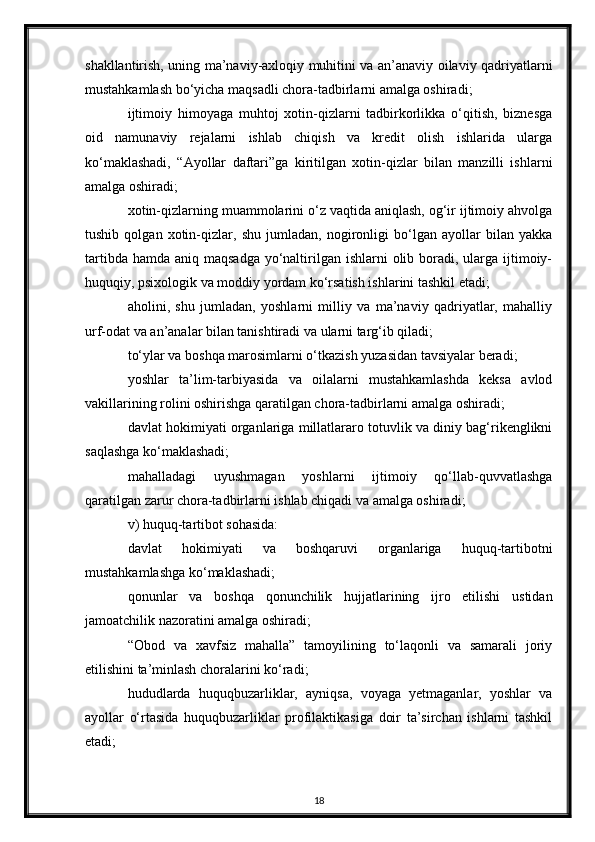 shakllantirish, uning ma’naviy-axloqiy muhitini va an’anaviy oilaviy qadriyatlarni
mustahkamlash bo‘yicha maqsadli chora-tadbirlarni amalga oshiradi;
ijtimoiy   himoyaga   muhtoj   xotin-qizlarni   tadbirkorlikka   o‘qitish,   biznesga
oid   namunaviy   rejalarni   ishlab   chiqish   va   kredit   olish   ishlarida   ularga
ko‘maklashadi,   “Ayollar   daftari”ga   kiritilgan   xotin-qizlar   bilan   manzilli   ishlarni
amalga oshiradi;
xotin-qizlarning muammolarini o‘z vaqtida aniqlash, og‘ir ijtimoiy ahvolga
tushib   qolgan   xotin-qizlar,   shu   jumladan,   nogironligi   bo‘lgan   ayollar   bilan   yakka
tartibda hamda  aniq maqsadga  yo‘naltirilgan ishlarni  olib boradi, ularga ijtimoiy-
huquqiy, psixologik va moddiy yordam ko‘rsatish ishlarini tashkil etadi;
aholini,   shu   jumladan,   yoshlarni   milliy   va   ma’naviy   qadriyatlar,   mahalliy
urf-odat va an’analar bilan tanishtiradi va ularni targ‘ib qiladi;
to‘ylar va boshqa marosimlarni o‘tkazish yuzasidan tavsiyalar beradi;
yoshlar   ta’lim-tarbiyasida   va   oilalarni   mustahkamlashda   keksa   avlod
vakillarining rolini oshirishga qaratilgan chora-tadbirlarni amalga oshiradi;
davlat hokimiyati organlariga millatlararo totuvlik va diniy bag‘rikenglikni
saqlashga ko‘maklashadi;
mahalladagi   uyushmagan   yoshlarni   ijtimoiy   qo‘llab-quvvatlashga
qaratilgan zarur chora-tadbirlarni ishlab chiqadi va amalga oshiradi;
v) huquq-tartibot sohasida:
davlat   hokimiyati   va   boshqaruvi   organlariga   huquq-tartibotni
mustahkamlashga ko‘maklashadi;
qonunlar   va   boshqa   qonunchilik   hujjatlarining   ijro   etilishi   ustidan
jamoatchilik nazoratini amalga oshiradi;
“Obod   va   xavfsiz   mahalla”   tamoyilining   to‘laqonli   va   samarali   joriy
etilishini ta’minlash choralarini ko‘radi;
hududlarda   huquqbuzarliklar,   ayniqsa,   voyaga   yetmaganlar,   yoshlar   va
ayollar   o‘rtasida   huquqbuzarliklar   profilaktikasiga   doir   ta’sirchan   ishlarni   tashkil
etadi;
18 