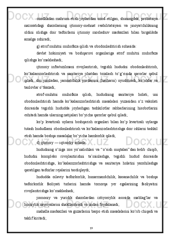 ozodlikdan   mahrum   etish   joylaridan   ozod   etilgan,   shuningdek,   probatsiya
nazoratidagi   shaxslarning   ijtimoiy-mehnat   reabilitatsiyasi   va   jinoyatchilikning
oldini   olishga   doir   tadbirlarni   ijtimoiy   moslashuv   markazlari   bilan   birgalikda
amalga oshiradi;
g) atrof muhitni muhofaza qilish va obodonlashtirish sohasida:
davlat   hokimiyati   va   boshqaruvi   organlariga   atrof   muhitni   muhofaza
qilishga ko‘maklashadi;
ijtimoiy   infratuzilmani   rivojlantirish,   tegishli   hududni   obodonlashtirish,
ko‘kalamzorlashtirish   va   sanitariya   jihatdan   tozalash   to‘g‘risida   qarorlar   qabul
qiladi,   shu   jumladan,   jamoatchilik   yordamini   (hasharni)   uyushtiradi,   ko‘riklar   va
tanlovlar o‘tkazadi;
atrof-muhitni   muhofaza   qilish,   hududning   sanitariya   holati,   uni
obodonlashtirish   hamda   ko‘kalamzorlashtirish   masalalari   yuzasidan   o‘z   vakolati
doirasida   tegishli   hududda   joylashgan   tashkilotlar   rahbarlarining   hisobotlarini
eshitadi hamda ularning natijalari bo‘yicha qarorlar qabul qiladi;
ko‘p   kvartirali   uylarni   boshqarish   organlari   bilan   ko‘p   kvartirali   uylarga
tutash hududlarni obodonlashtirish va ko‘kalamzorlashtirishga doir ishlarni tashkil
etish hamda boshqa masalalar bo‘yicha hamkorlik qiladi;
d) ijtimoiy — iqtisodiy sohada:
hududning   o‘ziga   xos   yo‘nalishlari   va   “o‘sish   nuqtalari”dan   kelib   chiqib,
hududni   kompleks   rivojlantirishni   ta’minlashga,   tegishli   hudud   doirasida
obodonlashtirishga,   ko‘kalamzorlashtirishga   va   sanitariya   holatini   yaxshilashga
qaratilgan tadbirlar rejalarini tasdiqlaydi;
hududda   oilaviy   tadbirkorlik,   hunarmandchilik,   kasanachilik   va   boshqa
tadbirkorlik   faoliyati   turlarini   hamda   tomorqa   yer   egalarining   faoliyatini
rivojlantirishga ko‘maklashadi;
jismoniy   va   yuridik   shaxslardan   ixtiyoriylik   asosida   mablag‘lar   va
homiylik xayriyalarini shakllantiradi va undan foydalanadi;
mahalla markazlari va guzarlarini barpo etish masalalarini ko‘rib chiqadi va
taklif kiritadi;
19 