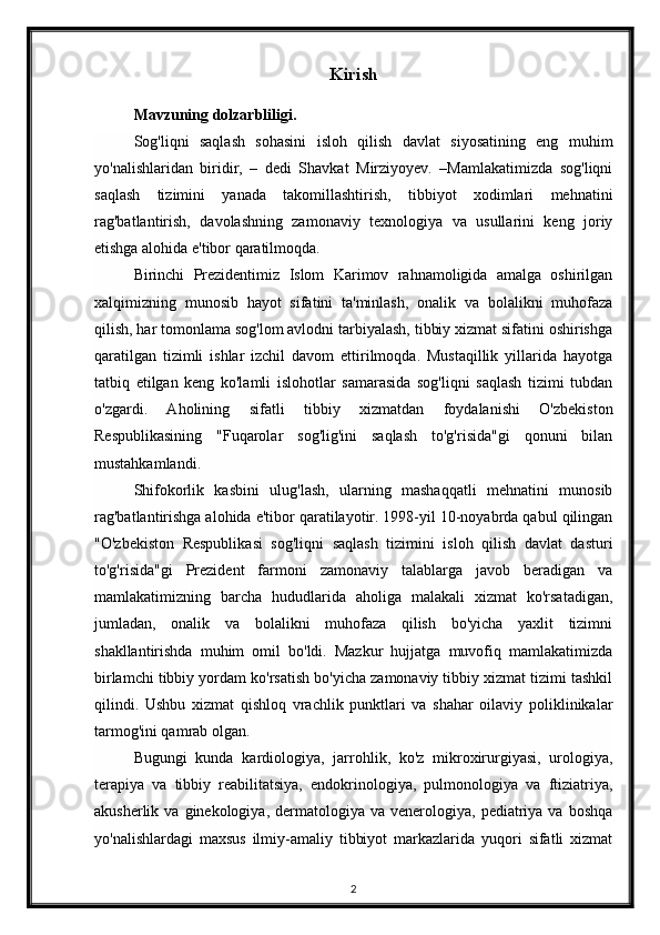 Kirish
Mavzuning dolzarbliligi.  
  Sog'liqni   saqlash   sohasini   isloh   qilish   davlat   siyosatining   eng   muhim
yo'nalishlaridan   biridir,   –   dedi   Shavkat   Mirziyoyev.   –Mamlakatimizda   sog'liqni
saqlash   tizimini   yanada   takomillashtirish,   tibbiyot   xodimlari   mehnatini
rag'batlantirish,   davolashning   zamonaviy   texnologiya   va   usullarini   keng   joriy
etishga alohida e'tibor qaratilmoqda.  
Birinchi   Prezidentimiz   Islom   Karimov   rahnamoligida   amalga   oshirilgan
xalqimizning   munosib   hayot   sifatini   ta'minlash,   onalik   va   bolalikni   muhofaza
qilish, har tomonlama sog'lom avlodni tarbiyalash, tibbiy xizmat sifatini oshirishga
qaratilgan   tizimli   ishlar   izchil   davom   ettirilmoqda.   Mustaqillik   yillarida   hayotga
tatbiq   etilgan   keng   ko'lamli   islohotlar   samarasida   sog'liqni   saqlash   tizimi   tubdan
o'zgardi.   Aholining   sifatli   tibbiy   xizmatdan   foydalanishi   O'zbekiston
Respublikasining   "Fuqarolar   sog'lig'ini   saqlash   to'g'risida"gi   qonuni   bilan
mustahkamlandi.  
Shifokorlik   kasbini   ulug'lash,   ularning   mashaqqatli   mehnatini   munosib
rag'batlantirishga alohida e'tibor qaratilayotir. 1998-yil 10-noyabrda qabul qilingan
"O'zbekiston   Respublikasi   sog'liqni   saqlash   tizimini   isloh   qilish   davlat   dasturi
to'g'risida"gi   Prezident   farmoni   zamonaviy   talablarga   javob   beradigan   va
mamlakatimizning   barcha   hududlarida   aholiga   malakali   xizmat   ko'rsatadigan,
jumladan,   onalik   va   bolalikni   muhofaza   qilish   bo'yicha   yaxlit   tizimni
shakllantirishda   muhim   omil   bo'ldi.   Mazkur   hujjatga   muvofiq   mamlakatimizda
birlamchi tibbiy yordam ko'rsatish bo'yicha zamonaviy tibbiy xizmat tizimi tashkil
qilindi.   Ushbu   xizmat   qishloq   vrachlik   punktlari   va   shahar   oilaviy   poliklinikalar
tarmog'ini qamrab olgan.  
Bugungi   kunda   kardiologiya,   jarrohlik,   ko'z   mikroxirurgiyasi,   urologiya,
terapiya   va   tibbiy   reabilitatsiya,   endokrinologiya,   pulmonologiya   va   ftiziatriya,
akusherlik  va  ginekologiya,  dermatologiya  va  venerologiya,  pediatriya  va  boshqa
yo'nalishlardagi   maxsus   ilmiy-amaliy   tibbiyot   markazlarida   yuqori   sifatli   xizmat
2 