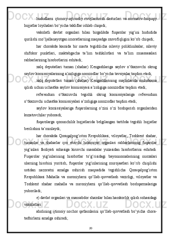 hududlarni   ijtimoiy-iqtisodiy   rivojlantirish   dasturlari   va   normativ-huquqiy
hujjatlar loyihalari bo‘yicha takliflar ishlab chiqadi;
vakolatli   davlat   organlari   bilan   birgalikda   fuqarolar   yig‘ini   hududida
qurilishi mo‘ljallanayotgan imoratlarning maqsadga muvofiqligini ko‘rib chiqadi;
har   chorakda   kamida   bir   marta   tegishlicha   oilaviy   poliklinikalar,   oilaviy
shifokor   punktlari,   maktabgacha   ta’lim   tashkilotlari   va   ta’lim   muassasalari
rahbarlarining hisobotlarini eshitadi;
xalq   deputatlari   tuman   (shahar)   Kengashlariga   saylov   o‘tkazuvchi   okrug
saylov komissiyalarining a’zoligiga nomzodlar bo‘yicha tavsiyalar taqdim etadi;
xalq   deputatlari   tuman   (shahar)   Kengashlarining   majlislarida   muhokama
qilish uchun uchastka saylov komissiyasi a’zoligiga nomzodlar taqdim etadi;
referendum   o‘tkazuvchi   tegishli   okrug   komissiyalariga   referendum
o‘tkazuvchi uchastka komissiyalari a’zoligiga nomzodlar taqdim etadi;
saylov   komissiyalariga   fuqarolarning   o‘zini   o‘zi   boshqarish   organlaridan
kuzatuvchilar yuboradi;
fuqarolarga   qonunchilik   hujjatlarida   belgilangan   tartibda   tegishli   hujjatlar
berilishini ta’minlaydi;
har   chorakda   Qoraqalpog‘iston   Respublikasi,   viloyatlar,   Toshkent   shahar,
tumanlar   va   shaharlar   ijro   etuvchi   hokimiyat   organlari   rahbarlarining   fuqarolar
yig‘inlari   faoliyati   sohasiga   kiruvchi   masalalar   yuzasidan   hisobotlarini   eshitadi.
Fuqarolar   yig‘inlarining   hisobotlar   to‘g‘risidagi   bayonnomalarining   nusxalari
ularning   hisobini   yuritish,   fuqarolar   yig‘inlarining   murojaatlari   ko‘rib   chiqilishi
ustidan   nazoratni   amalga   oshirish   maqsadida   tegishlicha   Qoraqalpog‘iston
Respublikasi   Mahalla   va   nuroniylarni   qo‘llab-quvvatlash   vazirligi,   viloyatlar   va
Toshkent   shahar   mahalla   va   nuroniylarni   qo‘llab-quvvatlash   boshqarmalariga
yuboriladi;
e) davlat organlari va mansabdor shaxslar bilan hamkorlik qilish sohasidagi
vakolatlari:
aholining   ijtimoiy   nochor   qatlamlarini   qo‘llab-quvvatlash   bo‘yicha   chora-
tadbirlarni amalga oshiradi;
20 