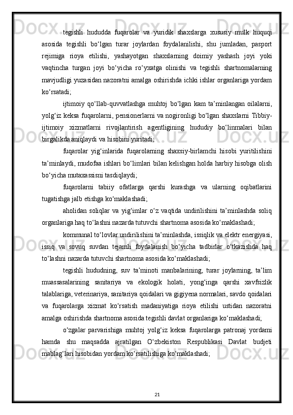 tegishli   hududda   fuqarolar   va   yuridik   shaxslarga   xususiy   mulk   huquqi
asosida   tegishli   bo‘lgan   turar   joylardan   foydalanilishi,   shu   jumladan,   pasport
rejimiga   rioya   etilishi,   yashayotgan   shaxslarning   doimiy   yashash   joyi   yoki
vaqtincha   turgan   joyi   bo‘yicha   ro‘yxatga   olinishi   va   tegishli   shartnomalarning
mavjudligi yuzasidan nazoratni amalga oshirishda ichki ishlar organlariga yordam
ko‘rsatadi;
ijtimoiy   qo‘llab-quvvatlashga   muhtoj   bo‘lgan   kam   ta’minlangan   oilalarni,
yolg‘iz keksa fuqarolarni, pensionerlarni va nogironligi bo‘lgan shaxslarni Tibbiy-
ijtimoiy   xizmatlarni   rivojlantirish   agentligining   hududiy   bo‘linmalari   bilan
birgalikda aniqlaydi va hisobini yuritadi;
fuqarolar   yig‘inlarida   fuqarolarning   shaxsiy-birlamchi   hisobi   yuritilishini
ta’minlaydi, mudofaa ishlari bo‘limlari bilan kelishgan holda harbiy hisobga olish
bo‘yicha mutaxassisni tasdiqlaydi;
fuqarolarni   tabiiy   ofatlarga   qarshi   kurashga   va   ularning   oqibatlarini
tugatishga jalb etishga ko‘maklashadi;
aholidan   soliqlar   va   yig‘imlar   o‘z   vaqtida   undirilishini   ta’minlashda   soliq
organlariga haq to‘lashni nazarda tutuvchi shartnoma asosida ko‘maklashadi;
kommunal to‘lovlar undirilishini ta’minlashda, issiqlik va elektr energiyasi,
issiq   va   sovuq   suvdan   tejamli   foydalanish   bo‘yicha   tadbirlar   o‘tkazishda   haq
to‘lashni nazarda tutuvchi shartnoma asosida ko‘maklashadi;
tegishli   hududning,   suv   ta’minoti   manbalarining,   turar   joylarning,   ta’lim
muassasalarining   sanitariya   va   ekologik   holati,   yong‘inga   qarshi   xavfsizlik
talablariga, veterinariya, sanitariya qoidalari va gigiyena normalari, savdo qoidalari
va   fuqarolarga   xizmat   ko‘rsatish   madaniyatiga   rioya   etilishi   ustidan   nazoratni
amalga oshirishda shartnoma asosida tegishli davlat organlariga ko‘maklashadi;
o‘zgalar   parvarishiga   muhtoj   yolg‘iz   keksa   fuqarolarga   patronaj   yordami
hamda   shu   maqsadda   ajratilgan   O‘zbekiston   Respublikasi   Davlat   budjeti
mablag‘lari hisobidan yordam ko‘rsatilishiga ko‘maklashadi;
21 