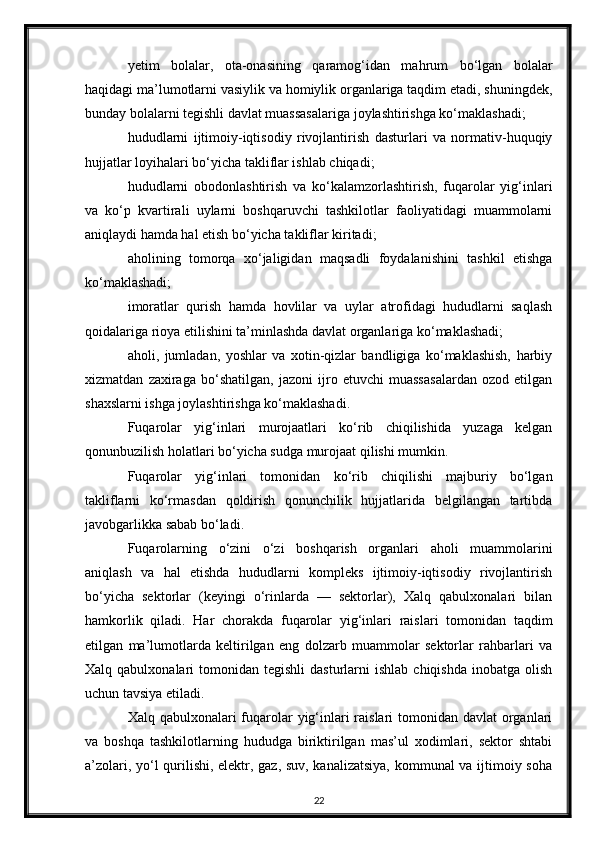 yetim   bolalar,   ota-onasining   qaramog‘idan   mahrum   bo‘lgan   bolalar
haqidagi ma’lumotlarni vasiylik va homiylik organlariga taqdim etadi, shuningdek,
bunday bolalarni tegishli davlat muassasalariga joylashtirishga ko‘maklashadi;
hududlarni   ijtimoiy-iqtisodiy   rivojlantirish   dasturlari   va   normativ-huquqiy
hujjatlar loyihalari bo‘yicha takliflar ishlab chiqadi;
hududlarni   obodonlashtirish   va   ko‘kalamzorlashtirish,   fuqarolar   yig‘inlari
va   ko‘p   kvartirali   uylarni   boshqaruvchi   tashkilotlar   faoliyatidagi   muammolarni
aniqlaydi hamda hal etish bo‘yicha takliflar kiritadi;
aholining   tomorqa   xo‘jaligidan   maqsadli   foydalanishini   tashkil   etishga
ko‘maklashadi;
imoratlar   qurish   hamda   hovlilar   va   uylar   atrofidagi   hududlarni   saqlash
qoidalariga rioya etilishini ta’minlashda davlat organlariga ko‘maklashadi;
aholi,   jumladan,   yoshlar   va   xotin-qizlar   bandligiga   ko‘maklashish,   harbiy
xizmatdan   zaxiraga   bo‘shatilgan,   jazoni   ijro   etuvchi   muassasalardan   ozod   etilgan
shaxslarni ishga joylashtirishga ko‘maklashadi.
Fuqarolar   yig‘inlari   murojaatlari   ko‘rib   chiqilishida   yuzaga   kelgan
qonunbuzilish holatlari bo‘yicha sudga murojaat qilishi mumkin.
Fuqarolar   yig‘inlari   tomonidan   ko‘rib   chiqilishi   majburiy   bo‘lgan
takliflarni   ko‘rmasdan   qoldirish   qonunchilik   hujjatlarida   belgilangan   tartibda
javobgarlikka sabab bo‘ladi.
Fuqarolarning   o‘zini   o‘zi   boshqarish   organlari   aholi   muammolarini
aniqlash   va   hal   etishda   hududlarni   kompleks   ijtimoiy-iqtisodiy   rivojlantirish
bo‘yicha   sektorlar   (keyingi   o‘rinlarda   —   sektorlar),   Xalq   qabulxonalari   bilan
hamkorlik   qiladi.   Har   chorakda   fuqarolar   yig‘inlari   raislari   tomonidan   taqdim
etilgan   ma’lumotlarda   keltirilgan   eng   dolzarb   muammolar   sektorlar   rahbarlari   va
Xalq  qabulxonalari   tomonidan  tegishli  dasturlarni   ishlab  chiqishda   inobatga  olish
uchun tavsiya etiladi.
Xalq qabulxonalari  fuqarolar yig‘inlari  raislari  tomonidan davlat  organlari
va   boshqa   tashkilotlarning   hududga   biriktirilgan   mas’ul   xodimlari,   sektor   shtabi
a’zolari, yo‘l qurilishi, elektr, gaz, suv, kanalizatsiya, kommunal  va ijtimoiy soha
22 