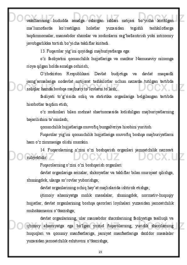 vakillarining   hududda   amalga   oshirgan   ishlari   natijasi   bo‘yicha   kiritilgan
ma’lumotlarda   ko‘rsatilgan   holatlar   yuzasidan   tegishli   tashkilotlarga
taqdimnomalar, mansabdor shaxslar  va xodimlarni rag‘batlantirish yoki intizomiy
javobgarlikka tortish bo‘yicha takliflar kiritadi.
13. Fuqarolar yig‘ini quyidagi majburiyatlarga ega:
o‘z   faoliyatini   qonunchilik   hujjatlariga   va   mazkur   Namunaviy   nizomga
rioya qilgan holda amalga oshirish;
O‘zbekiston   Respublikasi   Davlat   budjetiga   va   davlat   maqsadli
jamg‘armalariga   nodavlat   notijorat   tashkilotlar   uchun   nazarda   tutilgan   tartibda
soliqlar hamda boshqa majburiy to‘lovlarni to‘lash;
faoliyati   to‘g‘risida   soliq   va   statistika   organlariga   belgilangan   tartibda
hisobotlar taqdim etish;
o‘z   xodimlari   bilan   mehnat   shartnomasida   kelishilgan   majburiyatlarning
bajarilishini ta’minlash;
qonunchilik hujjatlariga muvofiq buxgalteriya hisobini yuritish.
Fuqarolar  yig‘ini  qonunchilik hujjatlariga muvofiq boshqa  majburiyatlarni
ham o‘z zimmasiga olishi mumkin.
14.   Fuqarolarning   o‘zini   o‘zi   boshqarish   organlari   jamoatchilik   nazorati
subyektidir.
Fuqarolarning o‘zini o‘zi boshqarish organlari:
davlat organlariga arizalar, shikoyatlar va takliflar bilan murojaat qilishga,
shuningdek, ularga so‘rovlar yuborishga;
davlat organlarining ochiq hay’at majlislarida ishtirok etishga;
ijtimoiy   ahamiyatga   molik   masalalar,   shuningdek,   normativ-huquqiy
hujjatlar,   davlat   organlarining   boshqa   qarorlari   loyihalari   yuzasidan   jamoatchilik
muhokamasini o‘tkazishga;
davlat   organlarining,  ular   mansabdor   shaxslarining   faoliyatiga   taalluqli   va
ijtimoiy   ahamiyatga   ega   bo‘lgan   yoxud   fuqarolarning,   yuridik   shaxslarning
huquqlari   va   qonuniy   manfaatlariga,   jamiyat   manfaatlariga   daxldor   masalalar
yuzasidan jamoatchilik eshituvini o‘tkazishga;
23 
