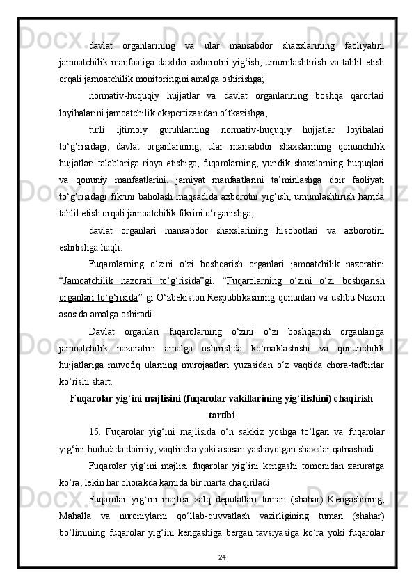 davlat   organlarining   va   ular   mansabdor   shaxslarining   faoliyatini
jamoatchilik   manfaatiga   daxldor   axborotni   yig‘ish,   umumlashtirish   va   tahlil   etish
orqali jamoatchilik monitoringini amalga oshirishga;
normativ-huquqiy   hujjatlar   va   davlat   organlarining   boshqa   qarorlari
loyihalarini jamoatchilik ekspertizasidan o‘tkazishga;
turli   ijtimoiy   guruhlarning   normativ-huquqiy   hujjatlar   loyihalari
to‘g‘risidagi,   davlat   organlarining,   ular   mansabdor   shaxslarining   qonunchilik
hujjatlari   talablariga   rioya   etishiga,   fuqarolarning,   yuridik   shaxslarning   huquqlari
va   qonuniy   manfaatlarini,   jamiyat   manfaatlarini   ta’minlashga   doir   faoliyati
to‘g‘risidagi  fikrini baholash maqsadida axborotni yig‘ish, umumlashtirish hamda
tahlil etish orqali jamoatchilik fikrini o‘rganishga;
davlat   organlari   mansabdor   shaxslarining   hisobotlari   va   axborotini
eshitishga haqli.
Fuqarolarning   o‘zini   o‘zi   boshqarish   organlari   jamoatchilik   nazoratini
“ Jamoatchilik   nazorati   to‘g‘risida ”gi,   “ Fuqarolarning   o‘zini   o‘zi   boshqarish
organlari to‘g‘risida ” gi O‘zbekiston Respublikasining  qonunlari va ushbu Nizom
asosida amalga oshiradi.
Davlat   organlari   fuqarolarning   o‘zini   o‘zi   boshqarish   organlariga
jamoatchilik   nazoratini   amalga   oshirishda   ko‘maklashishi   va   qonunchilik
hujjatlariga   muvofiq   ularning   murojaatlari   yuzasidan   o‘z   vaqtida   chora-tadbirlar
ko‘rishi shart.
Fuqarolar yig‘ini majlisini (fuqarolar vakillarining yig‘ilishini) chaqirish
tartibi
15.   Fuqarolar   yig‘ini   majlisida   o‘n   sakkiz   yoshga   to‘lgan   va   fuqarolar
yig‘ini hududida doimiy, vaqtincha yoki asosan yashayotgan shaxslar qatnashadi.
Fuqarolar   yig‘ini   majlisi   fuqarolar   yig‘ini   kengashi   tomonidan   zaruratga
ko‘ra, lekin har chorakda kamida bir marta chaqiriladi.
Fuqarolar   yig‘ini   majlisi   xalq   deputatlari   tuman   (shahar)   Kengashining,
Mahalla   va   nuroniylarni   qo‘llab-quvvatlash   vazirligining   tuman   (shahar)
bo‘limining   fuqarolar   yig‘ini   kengashiga   bergan   tavsiyasiga   ko‘ra   yoki   fuqarolar
24 
