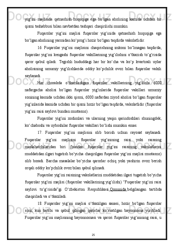yig‘ini   majlisida   qatnashish   huquqiga   ega   bo‘lgan   aholining   kamida   uchdan   bir
qismi tashabbusi bilan navbatdan tashqari chaqirilishi mumkin.
Fuqarolar   yig‘ini   majlisi   fuqarolar   yig‘inida   qatnashish   huquqiga   ega
bo‘lgan aholining yarmidan ko‘prog‘i hozir bo‘lgan taqdirda vakolatlidir.
16.   Fuqarolar   yig‘ini   majlisini   chaqirishning   imkoni   bo‘lmagan   taqdirda,
fuqarolar   yig‘ini   kengashi   fuqarolar   vakillarining   yig‘ilishini   o‘tkazish   to‘g‘risida
qaror   qabul   qiladi.   Tegishli   hududdagi   har   bir   ko‘cha   va   ko‘p   kvartirali   uylar
aholisining   umumiy   yig‘ilishlarida   oddiy   ko‘pchilik   ovoz   bilan   fuqarolar   vakili
saylanadi.
Har   chorakda   o‘tkaziladigan   fuqarolar   vakillarining   yig‘ilishi   6000
nafargacha   aholisi   bo‘lgan   fuqarolar   yig‘inlarida   fuqarolar   vakillari   umumiy
sonining kamida uchdan ikki qismi, 6000 nafardan ziyod aholisi bo‘lgan fuqarolar
yig‘inlarida kamida uchdan bir qismi hozir bo‘lgan taqdirda, vakolatlidir (fuqarolar
yig‘ini raisi saylovi bundan mustasno).
Fuqarolar   yig‘ini   xodimlari   va   ularning   yaqin   qarindoshlari   shuningdek,
ko‘chaboshi va uyboshilar fuqarolar vakillari bo‘lishi mumkin emas.
17.   Fuqarolar   yig‘ini   majlisini   olib   borish   uchun   rayosat   saylanadi.
Fuqarolar   yig‘ini   majlisini   fuqarolar   yig‘inining   raisi   yoki   raisning
maslahatchilaridan   biri   (bundan   fuqarolar   yig‘ini   raisining   vakolatlarini
muddatidan ilgari tugatish bo‘yicha chaqirilgan fuqarolar yig‘ini majlisi mustasno)
olib   boradi.   Barcha   masalalar   bo‘yicha   qarorlar   ochiq   yoki   yashirin   ovoz   berish
orqali oddiy ko‘pchilik ovoz bilan qabul qilinadi.
Fuqarolar yig‘ini raisining vakolatlarini muddatidan ilgari tugatish bo‘yicha
fuqarolar yig‘ini majlisi (fuqarolar vakillarining yig‘ilishi) “Fuqarolar yig‘ini raisi
saylovi   to‘g‘risida”gi   O‘zbekiston   Respublikasi     Qonunida        belgilangan   tartibda
chaqiriladi va o‘tkaziladi.
18.   Fuqarolar   yig‘ini   majlisi   o‘tkazilgan   sanasi,   hozir   bo‘lgan   fuqarolar
soni,   kun   tartibi   va   qabul   qilingan   qarorlar   ko‘rsatilgan   bayonnoma   yuritiladi.
Fuqarolar  yig‘ini majlisining bayonnomasi  va qarori  fuqarolar yig‘inining raisi, u
25 