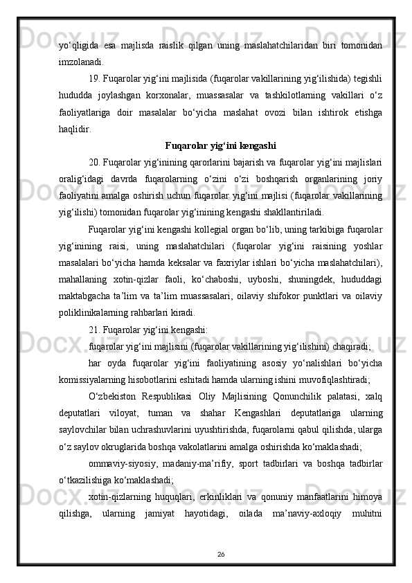 yo‘qligida   esa   majlisda   raislik   qilgan   uning   maslahatchilaridan   biri   tomonidan
imzolanadi.
19. Fuqarolar yig‘ini majlisida (fuqarolar vakillarining yig‘ilishida) tegishli
hududda   joylashgan   korxonalar,   muassasalar   va   tashkilotlarning   vakillari   o‘z
faoliyatlariga   doir   masalalar   bo‘yicha   maslahat   ovozi   bilan   ishtirok   etishga
haqlidir.
Fuqarolar yig‘ini kengashi
20. Fuqarolar yig‘inining qarorlarini bajarish va fuqarolar yig‘ini majlislari
oralig‘idagi   davrda   fuqarolarning   o‘zini   o‘zi   boshqarish   organlarining   joriy
faoliyatini amalga oshirish uchun fuqarolar yig‘ini majlisi (fuqarolar vakillarining
yig‘ilishi) tomonidan fuqarolar yig‘inining kengashi shakllantiriladi.
Fuqarolar yig‘ini kengashi kollegial organ bo‘lib, uning tarkibiga fuqarolar
yig‘inining   raisi,   uning   maslahatchilari   (fuqarolar   yig‘ini   raisining   yoshlar
masalalari bo‘yicha hamda keksalar va faxriylar ishlari bo‘yicha maslahatchilari),
mahallaning   xotin-qizlar   faoli,   ko‘chaboshi,   uyboshi,   shuningdek,   hududdagi
maktabgacha   ta’lim   va   ta’lim   muassasalari,   oilaviy   shifokor   punktlari   va   oilaviy
poliklinikalarning rahbarlari kiradi.
21. Fuqarolar yig‘ini kengashi:
fuqarolar yig‘ini majlisini (fuqarolar vakillarining yig‘ilishini) chaqiradi;
har   oyda   fuqarolar   yig‘ini   faoliyatining   asosiy   yo‘nalishlari   bo‘yicha
komissiyalarning hisobotlarini eshitadi hamda ularning ishini muvofiqlashtiradi;
O‘zbekiston   Respublikasi   Oliy   Majlisining   Qonunchilik   palatasi,   xalq
deputatlari   viloyat,   tuman   va   shahar   Kengashlari   deputatlariga   ularning
saylovchilar bilan uchrashuvlarini uyushtirishda, fuqarolarni qabul qilishda, ularga
o‘z saylov okruglarida boshqa vakolatlarini amalga oshirishda ko‘maklashadi;
ommaviy-siyosiy,   madaniy-ma’rifiy,   sport   tadbirlari   va   boshqa   tadbirlar
o‘tkazilishiga ko‘maklashadi;
xotin-qizlarning   huquqlari,   erkinliklari   va   qonuniy   manfaatlarini   himoya
qilishga,   ularning   jamiyat   hayotidagi,   oilada   ma’naviy-axloqiy   muhitni
26 