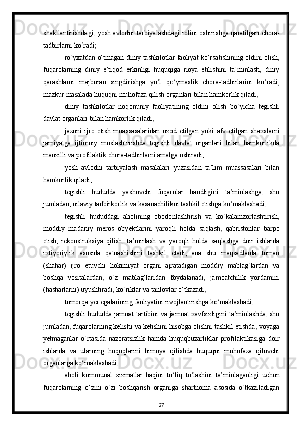 shakllantirishdagi, yosh avlodni tarbiyalashdagi rolini oshirishga qaratilgan chora-
tadbirlarni ko‘radi;
ro‘yxatdan o‘tmagan diniy tashkilotlar faoliyat ko‘rsatishining oldini olish,
fuqarolarning   diniy   e’tiqod   erkinligi   huquqiga   rioya   etilishini   ta’minlash,   diniy
qarashlarni   majburan   singdirishga   yo‘l   qo‘ymaslik   chora-tadbirlarini   ko‘radi,
mazkur masalada huquqni muhofaza qilish organlari bilan hamkorlik qiladi;
diniy   tashkilotlar   noqonuniy   faoliyatining   oldini   olish   bo‘yicha   tegishli
davlat organlari bilan hamkorlik qiladi;
jazoni   ijro   etish   muassasalaridan   ozod   etilgan   yoki   afv   etilgan   shaxslarni
jamiyatga   ijtimoiy   moslashtirishda   tegishli   davlat   organlari   bilan   hamkorlikda
manzilli va profilaktik chora-tadbirlarni amalga oshiradi;
yosh   avlodni   tarbiyalash   masalalari   yuzasidan   ta’lim   muassasalari   bilan
hamkorlik qiladi;
tegishli   hududda   yashovchi   fuqarolar   bandligini   ta’minlashga,   shu
jumladan, oilaviy tadbirkorlik va kasanachilikni tashkil etishga ko‘maklashadi;
tegishli   hududdagi   aholining   obodonlashtirish   va   ko‘kalamzorlashtirish,
moddiy   madaniy   meros   obyektlarini   yaroqli   holda   saqlash,   qabristonlar   barpo
etish,   rekonstruksiya   qilish,   ta’mirlash   va   yaroqli   holda   saqlashga   doir   ishlarda
ixtiyoriylik   asosida   qatnashishini   tashkil   etadi,   ana   shu   maqsadlarda   tuman
(shahar)   ijro   etuvchi   hokimiyat   organi   ajratadigan   moddiy   mablag‘lardan   va
boshqa   vositalardan,   o‘z   mablag‘laridan   foydalanadi,   jamoatchilik   yordamini
(hasharlarni) uyushtiradi, ko‘riklar va tanlovlar o‘tkazadi;
tomorqa yer egalarining faoliyatini rivojlantirishga ko‘maklashadi;
tegishli hududda jamoat tartibini va jamoat xavfsizligini ta’minlashda, shu
jumladan, fuqarolarning kelishi va ketishini hisobga olishni tashkil etishda, voyaga
yetmaganlar   o‘rtasida   nazoratsizlik   hamda   huquqbuzarliklar   profilaktikasiga   doir
ishlarda   va   ularning   huquqlarini   himoya   qilishda   huquqni   muhofaza   qiluvchi
organlarga ko‘maklashadi;
aholi   kommunal   xizmatlar   haqini   to‘liq   to‘lashini   ta’minlaganligi   uchun
fuqarolarning   o‘zini   o‘zi   boshqarish   organiga   shartnoma   asosida   o‘tkaziladigan
27 