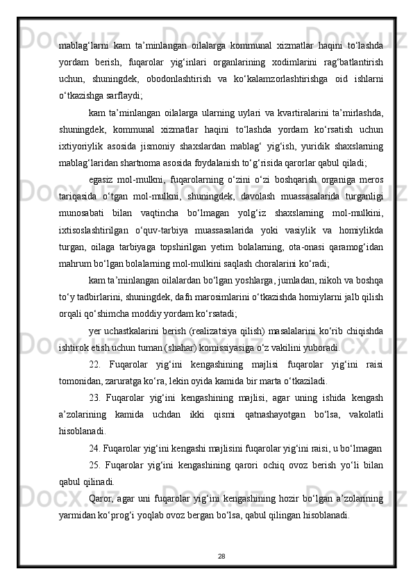 mablag‘larni   kam   ta’minlangan   oilalarga   kommunal   xizmatlar   haqini   to‘lashda
yordam   berish,   fuqarolar   yig‘inlari   organlarining   xodimlarini   rag‘batlantirish
uchun,   shuningdek,   obodonlashtirish   va   ko‘kalamzorlashtirishga   oid   ishlarni
o‘tkazishga sarflaydi;
kam   ta’minlangan   oilalarga   ularning   uylari   va   kvartiralarini   ta’mirlashda,
shuningdek,   kommunal   xizmatlar   haqini   to‘lashda   yordam   ko‘rsatish   uchun
ixtiyoriylik   asosida   jismoniy   shaxslardan   mablag‘   yig‘ish,   yuridik   shaxslarning
mablag‘laridan shartnoma asosida foydalanish to‘g‘risida qarorlar qabul qiladi;
egasiz   mol-mulkni,   fuqarolarning   o‘zini   o‘zi   boshqarish   organiga   meros
tariqasida   o‘tgan   mol-mulkni,   shuningdek,   davolash   muassasalarida   turganligi
munosabati   bilan   vaqtincha   bo‘lmagan   yolg‘iz   shaxslarning   mol-mulkini,
ixtisoslashtirilgan   o‘quv-tarbiya   muassasalarida   yoki   vasiylik   va   homiylikda
turgan,   oilaga   tarbiyaga   topshirilgan   yetim   bolalarning,   ota-onasi   qaramog‘idan
mahrum bo‘lgan bolalarning mol-mulkini saqlash choralarini ko‘radi;
kam ta’minlangan oilalardan bo‘lgan yoshlarga, jumladan, nikoh va boshqa
to‘y tadbirlarini, shuningdek, dafn marosimlarini o‘tkazishda homiylarni jalb qilish
orqali qo‘shimcha moddiy yordam ko‘rsatadi;
yer uchastkalarini  berish (realizatsiya qilish)  masalalarini ko‘rib chiqishda
ishtirok etish uchun tuman (shahar) komissiyasiga o‘z vakilini yuboradi.
22.   Fuqarolar   yig‘ini   kengashining   majlisi   fuqarolar   yig‘ini   raisi
tomonidan, zaruratga ko‘ra, lekin oyida kamida bir marta o‘tkaziladi.
23.   Fuqarolar   yig‘ini   kengashining   majlisi,   agar   uning   ishida   kengash
a’zolarining   kamida   uchdan   ikki   qismi   qatnashayotgan   bo‘lsa,   vakolatli
hisoblanadi.
24. Fuqarolar yig‘ini kengashi majlisini fuqarolar yig‘ini raisi, u bo‘lmagan
25.   Fuqarolar   yig‘ini   kengashining   qarori   ochiq   ovoz   berish   yo‘li   bilan
qabul qilinadi.
Qaror,   agar   uni   fuqarolar   yig‘ini   kengashining   hozir   bo‘lgan   a’zolarining
yarmidan ko‘prog‘i yoqlab ovoz bergan bo‘lsa, qabul qilingan hisoblanadi.
28 