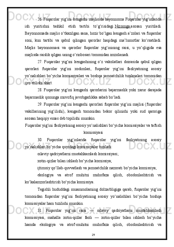 26. Fuqarolar yig‘ini kengashi majlisida bayonnoma Fuqarolar yig‘inlarida
ish   yuritishni   tashkil   etish   tartibi   to‘g‘risidagi   Nizomga        asosan   yuritiladi.
Bayonnomada majlis o‘tkazilgan sana, hozir bo‘lgan kengash a’zolari va fuqarolar
soni,   kun   tartibi   va   qabul   qilingan   qarorlar   haqidagi   ma’lumotlar   ko‘rsatiladi.
Majlis   bayonnomasi   va   qarorlar   fuqarolar   yig‘inining   raisi,   u   yo‘qligida   esa
majlisda raislik qilgan uning o‘rinbosari tomonidan imzolanadi.
27.   Fuqarolar   yig‘ini   kengashining   o‘z   vakolatlari   doirasida   qabul   qilgan
qarorlari   fuqarolar   yig‘ini   xodimlari,   fuqarolar   yig‘ini   faoliyatining   asosiy
yo‘nalishlari bo‘yicha komissiyalari va boshqa jamoatchilik tuzilmalari tomonidan
ijro etilishi shart.
28.   Fuqarolar   yig‘ini   kengashi   qarorlarini   bajarmaslik   yoki   zarur   darajada
bajarmaslik qonunga muvofiq javobgarlikka sabab bo‘ladi.
29. Fuqarolar yig‘ini kengashi qarorlari fuqarolar yig‘ini majlisi (fuqarolar
vakillarining   yig‘ilishi),   kengash   tomonidan   bekor   qilinishi   yoki   sud   qaroriga
asosan haqiqiy emas deb topilishi mumkin.
Fuqarolar yig‘ini faoliyatining asosiy yo‘nalishlari bo‘yicha komissiyalar va taftish
komissiyasi
30.   Fuqarolar   yig‘inlarida   fuqarolar   yig‘ini   faoliyatining   asosiy
yo‘nalishlari bo‘yicha quyidagi komissiyalar tuziladi:
oilaviy qadriyatlarni mustahkamlash komissiyasi;
xotin-qizlar bilan ishlash bo‘yicha komissiya;
ijtimoiy qo‘llab-quvvatlash va jamoatchilik nazorati bo‘yicha komissiya;
ekologiya   va   atrof   muhitni   muhofaza   qilish,   obodonlashtirish   va
ko‘kalamzorlashtirish bo‘yicha komissiya.
Tegishli   hududdagi   muammolarning   dolzarbligiga   qarab,   fuqarolar   yig‘ini
tomonidan   fuqarolar   yig‘ini   faoliyatining   asosiy   yo‘nalishlari   bo‘yicha   boshqa
komissiyalar ham tuzilishi mumkin.
31.   Fuqarolar   yig‘ini   raisi   —   oilaviy   qadriyatlarni   mustahkamlash
komissiyasi,   mahalla   xotin-qizlar   faoli   —   xotin-qizlar   bilan   ishlash   bo‘yicha
hamda   ekologiya   va   atrof-muhitni   muhofaza   qilish,   obodonlashtirish   va
29 