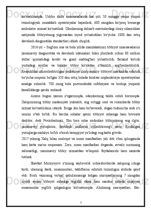 ko'rsatilmoqda.   Ushbu   shifo   muassasalarida   har   yili   50   mingga   yaqin   yuqori
texnologiyali   murakkab   operatsiyalar   bajariladi,   600   mingdan   ko'proq   bemorga
ambulator xizmat ko'rsatiladi. Olimlarning dolzarb mavzulardagi ilmiy izlanishlari
natijasida   tibbiyotning   yigirmadan   ziyod   yo'nalishlari   bo'yicha   1000   dan   ortiq
davolash-diagnostika standartlari ishlab chiqildi.  
2016-yil – Sog'lom ona va bola yilida mamlakatimiz tibbiyot muassasalarini
zamonaviy   diagnostika   va   davolash   uskunalari   bilan   jihozlash   uchun   80   million
dollar   qiymatidagi   kredit   va   grant   mablag'lari   yo'naltirildi,   farzand   ko'rish
yoshidagi   ayollar   va   bolalar   tibbiy   ko'rikdan   o'tkazilib,   sog'lomlashtirildi.
Respublika   ixtisoslashtirilgan   pediatriya   ilmiy-amaliy   tibbiyot   markazida   eshitish
bo'yicha nuqsoni bo'lgan 350 dan ortiq bolada koxlear implantatsiya operatsiyalari
amalga   oshirildi.   700   ming   bola   pnevmokokk   infeksiyasi   va   boshqa   yuqumli
kasalliklarga qarshi emlandi.  
Ammo   bugun   zamon   o'zgarmoqda,   odamlarning   talabi   oshib   bormoqda.
Xalqimizning   tibbiy   madaniyati   yuksalib,   eng   so'nggi   usul   va   rusumlarda   tibbiy
xizmat ko'rsatilishini istaydi. Bizga shu ham bo'laveradi, degan tushuncha endi o'z
umrini   o'tab   bo'ldi.   Bu   barcha   sohalar   qatori   tibbiyot   sohasiga   ham   bevosita
daxldor,   dedi   Prezidentimiz.   Shu   bois   soha   xodimlari   tibbiyotning   eng   ilg'or,
zamonaviy   yutuqlarini,   davolash   usullarini   o'zlashtirmog'i   zarur.   Erishilgan
yutuqlarga mahliyo bo'lib o'tirish taraqqiyot yo'lidagi eng katta g'ovdir.  
2017-yilning   Xalq   bilan   muloqot   va   inson   manfaatlari   yili   deb   e'lon   qilinganida
ham   katta   ma'no   mujassam.   Zero,   inson   manfaatlari   deganda,   avvalo   insonning
salomatligi,   zamonaviy   tibbiy   xizmatdan   to'laqonli   foydalanishi   ham   nazarda
tutiladi.  
Shavkat   Mirziyoyev   o'zining   saylovoldi   uchrashuvlarida   xalqning   ichiga
kirib,   ularning   dardi,   muammolari,   takliflarini   eshitish   lozimligini   alohida   qayd
etdi.   Bosh   vazirning   virtual   qabulxonasiga   kelgan   murojaatlarning   7   mingdan
ziyodi   aynan   tibbiyot   sohasiga   tegishli   ekani   ham   mazkur   sohada   muayyan
muammolar   yig'ilib   qolganligini   ko'rsatmoqda.   Aholining   murojaatlari,   fikr-
3 