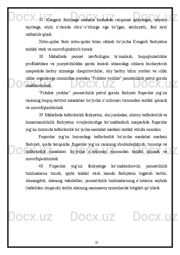37.   Kengash   faoliyaga   mahalla   hududida   istiqomat   qilayotgan,   hayotiy
tajribaga,   aholi   o‘rtasida   obro‘-e’tiborga   ega   bo‘lgan,   salohiyatli,   faol   ayol
rahbarlik qiladi.
Xotin-qizlar   faoli   xotin-qizlar   bilan   ishlash   bo‘yicha   Kengash   faoliyatini
tashkil etadi va muvofiqlashtirib boradi.
38.   Mahallada   jamoat   xavfsizligini   ta’minlash,   huquqbuzarliklar
profilaktikasi   va   jinoyatchilikka   qarshi   kurash   sohasidagi   ishlarni   kuchaytirish
maqsadida   harbiy   xizmatga   chaqiriluvchilar,   oliy   harbiy   bilim   yurtlari   va   ichki
ishlar organlariga nomzodlar orasidan “Fidokor yoshlar” jamoatchilik patrul guruhi
shakllantiriladi.
“Fidokor   yoshlar”   jamoatchilik   patrul   guruhi   faoliyati   fuqarolar   yig‘ini
raisining huquq-tartibot masalalari bo‘yicha o‘rinbosari tomonidan tashkil qilinadi
va muvofiqlashtiriladi.
39. Mahallada tadbirkorlik faoliyatini, shu jumladan, oilaviy tadbirkorlik va
hunarmandchilik   faoliyatini   rivojlantirishga   ko‘maklashish   maqsadida   fuqarolar
yig‘ini huzurida tadbirkorlik bo‘yicha maslahat markazi tashkil etilishi mumkin.
Fuqarolar   yig‘ini   huzuridagi   tadbirkorlik   bo‘yicha   maslahat   markazi
faoliyati, qoida tariqasida, fuqarolar yig‘ini raisining obodonlashtirish, tomorqa va
tadbirkorlik   masalalari   bo‘yicha   o‘rinbosari   tomonidan   tashkil   qilinadi   va
muvofiqlashtiriladi.
40.   Fuqarolar   yig‘ini   faoliyatiga   ko‘maklashuvchi   jamoatchilik
tuzilmalarini   tuzish,   qayta   tashkil   etish   hamda   faoliyatini   tugatish   tartibi,
shuningdek,   ularning   vakolatlari,   jamoatchilik   tuzilmalarining   a’zolarini   saylash
(tarkibdan chiqarish) tartibi ularning namunaviy nizomlarida belgilab qo‘yiladi.
31 