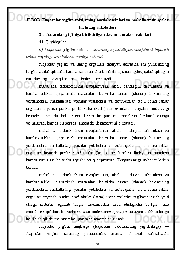 II-BOB. Fuqarolar yig‘ini raisi, uning maslahatchilari va mahalla xotin-qizlar
faolining vakolatlari
2.1 Fuqarolar yig‘iniga biriktirilgan davlat idoralari vakillari
41. Quyidagilar:
a)   Fuqarolar   yig‘ini   raisi   o‘z   zimmasiga   yuklatilgan   vazifalarni   bajarish
uchun quyidagi vakolatlarni amalga oshiradi:
fuqarolar   yig‘ini   va   uning   organlari   faoliyati   doirasida   ish   yuritishning
to‘g‘ri tashkil qilinishi hamda samarali olib borilishini, shuningdek, qabul qilingan
qarorlarning o‘z vaqtida ijro etilishini ta’minlaydi;
mahallada   tadbirkorlikni   rivojlantirish,   aholi   bandligini   ta’minlash   va
kambag‘allikni   qisqartirish   masalalari   bo‘yicha   tuman   (shahar)   hokimining
yordamchisi,   mahalladagi   yoshlar   yetakchisi   va   xotin-qizlar   faoli,   ichki   ishlar
organlari   tayanch   punkti   profilaktika   (katta)   inspektorlari   faoliyatini   hududdagi
birinchi   navbatda   hal   etilishi   lozim   bo‘lgan   muammolarni   bartaraf   etishga
yo‘naltiradi hamda bu borada jamoatchilik nazoratini o‘rnatadi;
mahallada   tadbirkorlikni   rivojlantirish,   aholi   bandligini   ta’minlash   va
kambag‘allikni   qisqartirish   masalalari   bo‘yicha   tuman   (shahar)   hokimining
yordamchisi,   mahalladagi   yoshlar   yetakchisi   va   xotin-qizlar   faoli,   ichki   ishlar
organlari   tayanch   punkti   profilaktika   (katta)   inspektorlari   faoliyatini   baholash
hamda   natijalari   bo‘yicha   tegishli   xalq   deputatlari   Kengashlariga   axborot   kiritib
boradi;
mahallada   tadbirkorlikni   rivojlantirish,   aholi   bandligini   ta’minlash   va
kambag‘allikni   qisqartirish   masalalari   bo‘yicha   tuman   (shahar)   hokimining
yordamchisi,   mahalladagi   yoshlar   yetakchisi   va   xotin-qizlar   faoli,   ichki   ishlar
organlari   tayanch   punkti   profilaktika   (katta)   inspektorlarini   rag‘batlantirish   yoki
ularga   nisbatan   egallab   turgan   lavozimidan   ozod   etishgacha   bo‘lgan   jazo
choralarini qo‘llash bo‘yicha mazkur xodimlarning yuqori turuvchi tashkilotlariga
ko‘rib chiqilishi majburiy bo‘lgan taqdimnomalar kiritadi;
fuqarolar   yig‘ini   majlisiga   (fuqarolar   vakillarining   yig‘ilishiga)   —
fuqarolar   yig‘ini   raisining   jamoatchilik   asosida   faoliyat   ko‘rsatuvchi
32