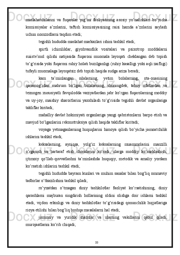 maslahatchilarini   va   fuqarolar   yig‘ini   faoliyatining   asosiy   yo‘nalishlari   bo‘yicha
komissiyalar   a’zolarini,   taftish   komissiyasining   raisi   hamda   a’zolarini   saylash
uchun nomzodlarni taqdim etadi;
tegishli hududda maslahat markazlari ishini tashkil etadi;
spirtli   ichimliklar,   giyohvandlik   vositalari   va   psixotrop   moddalarni
suiiste’mol   qilishi   natijasida   fuqaroni   muomala   layoqati   cheklangan   deb   topish
to‘g‘risida yoki fuqaroni ruhiy holati buzilganligi (ruhiy kasalligi yoki aqli zaifligi)
tufayli muomalaga layoqatsiz deb topish haqida sudga ariza beradi;
kam   ta’minlangan   oilalarning,   yetim   bolalarning,   ota-onasining
qaramog‘idan   mahrum   bo‘lgan   bolalarning,   shuningdek,   tabiiy   ofatlardan   va
texnogen xususiyatli  favqulodda vaziyatlardan jabr ko‘rgan fuqarolarning moddiy
va   uy-joy,   maishiy   sharoitlarini   yaxshilash   to‘g‘risida   tegishli   davlat   organlariga
takliflar kiritadi;
mahalliy davlat hokimiyati organlariga yangi qabristonlarni barpo etish va
mavjud bo‘lganlarini rekonstruksiya qilish haqida takliflar kiritadi;
voyaga   yetmaganlarning   huquqlarini   himoya   qilish   bo‘yicha   jamoatchilik
ishlarini tashkil etadi;
keksalarning,   ayniqsa,   yolg‘iz   keksalarning   muammolarini   manzilli
o‘rganish   va   bartaraf   etish   choralarini   ko‘radi,   ularga   moddiy   ko‘maklashish,
ijtimoiy   qo‘llab-quvvatlashni   ta’minlashda   huquqiy,   metodik   va   amaliy   yordam
ko‘rsatish ishlarini tashkil etadi;
tegishli hududda bayram kunlari va muhim sanalar bilan bog‘liq ommaviy
tadbirlar o‘tkazilishini tashkil qiladi;
ro‘yxatdan   o‘tmagan   diniy   tashkilotlar   faoliyat   ko‘rsatishining,   diniy
qarashlarni   majburan   singdirish   hollarining   oldini   olishga   doir   ishlarni   tashkil
etadi,   vijdon   erkinligi   va   diniy   tashkilotlar   to‘g‘risidagi   qonunchilik   hujjatlariga
rioya etilishi bilan bog‘liq boshqa masalalarni hal etadi;
jismoniy   va   yuridik   shaxslar   va   ularning   vakillarini   qabul   qiladi,
murojaatlarini ko‘rib chiqadi;
33 