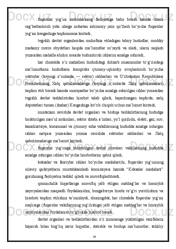 fuqarolar   yig‘ini   xodimlarining   faoliyatiga   baho   berish   hamda   ularni
rag‘batlantirish   yoki   ularga   nisbatan   intizomiy   jazo   qo‘llash   bo‘yicha   fuqarolar
yig‘ini kengashiga taqdimnoma kiritadi;
tegishli   davlat   organlaridan   muhofaza   etiladigan   tabiiy   hududlar,   moddiy
madaniy   meros   obyektlari   haqida   ma’lumotlar   so‘raydi   va   oladi,   ularni   saqlash
yuzasidan mahalla aholisi orasida tushuntirish ishlarini amalga oshiradi;
har   chorakda   o‘z   mahallasi   hududidagi   dolzarb   muammolar   to‘g‘risidagi
ma’lumotlarni   hududlarni   kompleks   ijtimoiy-iqtisodiy   rivojlantirish   bo‘yicha
sektorlar   (keyingi   o‘rinlarda   —   sektor)   rahbarlari   va   O‘zbekiston   Respublikasi
Prezidentining   Xalq   qabulxonalariga   (keyingi   o‘rinlarda   Xalq   qabulxonalari)
taqdim etib boradi hamda murojaatlar bo‘yicha amalga oshirilgan ishlar yuzasidan
tegishli   davlat   tashkilotidan   hisobot   talab   qiladi,   bajarilmagan   taqdirda,   xalq
deputatlari tuman (shahar) Kengashiga ko‘rib chiqish uchun ma’lumot kiritadi;
muntazam   ravishda   davlat   organlari   va   boshqa   tashkilotlarning   hududga
biriktirilgan mas’ul xodimlari, sektor shtabi a’zolari, yo‘l qurilishi, elektr, gaz, suv,
kanalizatsiya,  kommunal   va ijtimoiy soha   vakillarining  hududda amalga  oshirgan
ishlari   natijasi   yuzasidan   yozma   ravishda   sektorlar   rahbarlari   va   Xalq
qabulxonalariga ma’lumot kiritadi;
fuqarolar   yig‘iniga   biriktirilgan   davlat   idoralari   vakillarining   hududda
amalga oshirgan ishlari bo‘yicha hisobotlarini qabul qiladi;
keksalar   va   faxriylar   ishlari   bo‘yicha   maslahatchi,   fuqarolar   yig‘inining
oilaviy   qadriyatlarni   mustahkamlash   komissiyasi   hamda   “Keksalar   maslahati”
guruhining faoliyatini tashkil qiladi va muvofiqlashtiradi;
qonunchilik   hujjatlariga   muvofiq   jalb   etilgan   mablag‘lar   va   homiylik
xayriyalaridan   maqsadli   foydalanishni,   buxgalteriya   hisobi   to‘g‘ri   yuritilishini   va
hisoboti   taqdim   etilishini   ta’minlaydi,   shuningdek,   har   chorakda   fuqarolar   yig‘ini
majlisiga (fuqarolar vakillarining yig‘ilishiga) jalb etilgan mablag‘lar va homiylik
xayriyalaridan foydalanish to‘g‘risida hisobot beradi;
davlat   organlari   va   tashkilotlaridan   o‘z   zimmasiga   yuklatilgan   vazifalarni
bajarish   bilan   bog‘liq   zarur   hujjatlar,   statistik   va   boshqa   ma’lumotlar,   tahliliy
34 