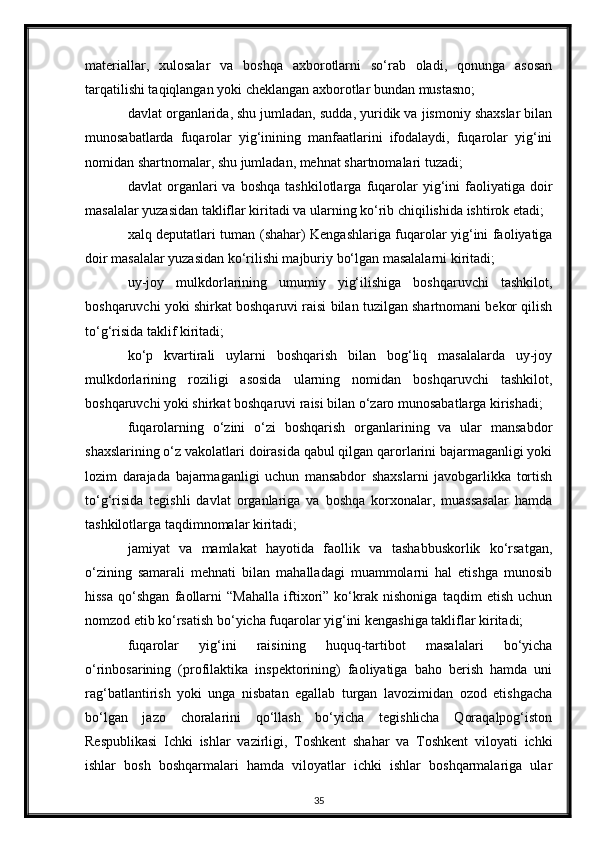 materiallar,   xulosalar   va   boshqa   axborotlarni   so‘rab   oladi,   qonunga   asosan
tarqatilishi taqiqlangan yoki cheklangan axborotlar bundan mustasno;
davlat organlarida, shu jumladan, sudda, yuridik va jismoniy shaxslar bilan
munosabatlarda   fuqarolar   yig‘inining   manfaatlarini   ifodalaydi,   fuqarolar   yig‘ini
nomidan shartnomalar, shu jumladan, mehnat shartnomalari tuzadi;
davlat   organlari   va   boshqa   tashkilotlarga   fuqarolar   yig‘ini   faoliyatiga  doir
masalalar yuzasidan takliflar kiritadi va ularning ko‘rib chiqilishida ishtirok etadi;
xalq deputatlari tuman (shahar) Kengashlariga fuqarolar yig‘ini faoliyatiga
doir masalalar yuzasidan ko‘rilishi majburiy bo‘lgan masalalarni kiritadi;
uy-joy   mulkdorlarining   umumiy   yig‘ilishiga   boshqaruvchi   tashkilot,
boshqaruvchi yoki shirkat boshqaruvi raisi bilan tuzilgan shartnomani bekor qilish
to‘g‘risida taklif kiritadi;
ko‘p   kvartirali   uylarni   boshqarish   bilan   bog‘liq   masalalarda   uy-joy
mulkdorlarining   roziligi   asosida   ularning   nomidan   boshqaruvchi   tashkilot,
boshqaruvchi yoki shirkat boshqaruvi raisi bilan o‘zaro munosabatlarga kirishadi;
fuqarolarning   o‘zini   o‘zi   boshqarish   organlarining   va   ular   mansabdor
shaxslarining o‘z vakolatlari doirasida qabul qilgan qarorlarini bajarmaganligi yoki
lozim   darajada   bajarmaganligi   uchun   mansabdor   shaxslarni   javobgarlikka   tortish
to‘g‘risida   tegishli   davlat   organlariga   va   boshqa   korxonalar,   muassasalar   hamda
tashkilotlarga taqdimnomalar kiritadi;
jamiyat   va   mamlakat   hayotida   faollik   va   tashabbuskorlik   ko‘rsatgan,
o‘zining   samarali   mehnati   bilan   mahalladagi   muammolarni   hal   etishga   munosib
hissa   qo‘shgan   faollarni   “Mahalla   iftixori”   ko‘krak   nishoniga   taqdim   etish   uchun
nomzod etib ko‘rsatish bo‘yicha fuqarolar yig‘ini kengashiga takliflar kiritadi;
fuqarolar   yig‘ini   raisining   huquq-tartibot   masalalari   bo‘yicha
o‘rinbosarining   (profilaktika   inspektorining)   faoliyatiga   baho   berish   hamda   uni
rag‘batlantirish   yoki   unga   nisbatan   egallab   turgan   lavozimidan   ozod   etishgacha
bo‘lgan   jazo   choralarini   qo‘llash   bo‘yicha   tegishlicha   Qoraqalpog‘iston
Respublikasi   Ichki   ishlar   vazirligi,   Toshkent   shahar   va   Toshkent   viloyati   ichki
ishlar   bosh   boshqarmalari   hamda   viloyatlar   ichki   ishlar   boshqarmalariga   ular
35 