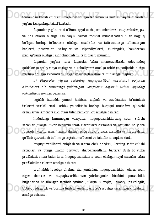 tomonidan ko‘rib chiqilishi majburiy bo‘lgan taqdimnoma kiritish haqida fuqarolar
yig‘ini kengashiga taklif kiritadi;
fuqarolar yig‘ini raisi o‘limni qayd etishi, xat-xabarlarni, shu jumladan, pul
va   posilkalarni   olishga,   ish   haqini   hamda   mehnat   munosabatlari   bilan   bog‘liq
bo‘lgan   boshqa   to‘lovlarni   olishga,   mualliflar   va   ixtirochilarga   to‘lanadigan
haqlarni,   pensiyalar,   nafaqalar   va   stipendiyalarni,   shuningdek,   banklardan
mablag‘larni olishga ishonchnomalarni tasdiqlashi mumkin;
fuqarolar   yig‘ini   raisi   fuqarolar   bilan   munosabatlarda   odob-axloq
qoidalariga qat’iy rioya etishga va o‘z faoliyatini amalga oshirishi natijasida o‘ziga
ma’lum bo‘lgan axborotlarning qat’iy sir saqlanishini ta’minlashga majbur;
b)   Fuqarolar   yig‘ini   raisining   huquq-tartibot   masalalari   bo‘yicha
o‘rinbosari   o‘z   zimmasiga   yuklatilgan   vazifalarni   bajarish   uchun   quyidagi
vakolatlarni amalga oshiradi:
tegishli   hududda   jamoat   tartibini   saqlash   va   xavfsizlikni   ta’minlash
ishlarini   tashkil   etadi,   ushbu   yo‘nalishda   boshqa   huquqni   muhofaza   qiluvchi
organlar va jamoat tashkilotlari bilan hamkorlikni amalga oshiradi;
hududdagi   kriminogen   vaziyatni,   huquqbuzarliklarning   sodir   etilishi
sabablari, ularga imkon beruvchi shart-sharoitlarni o‘rganadi va natijalari bo‘yicha
fuqarolar yig‘ini raisi, tuman (shahar) ichki ishlar organi, mahalla va nuroniylarni
qo‘llab-quvvatlash bo‘limiga tegishli ma’lumot va takliflarni taqdim etadi;
huquqbuzarliklarni  aniqlash  va ularga chek qo‘yish, ularning sodir  etilishi
sabablari   va   bunga   imkon   beruvchi   shart-sharoitlarni   bartaraf   etish   bo‘yicha
profilaktik chora-tadbirlarni, huquqbuzarliklarni sodir etishga moyil shaxslar bilan
profilaktika ishlarini amalga oshiradi;
profilaktik   hisobga   olishni,   shu   jumladan,   huquqbuzarliklar,   ularni   sodir
etgan   shaxslar   va   huquqbuzarliklardan   jabrlanganlar   hisobini   qonunchilik
hujjatlarida   belgilangan   tartibda   yuritadi,   ularga   huquqiy,   ijtimoiy,   psixologik,
tibbiy, pedagogik va boshqa turdagi yordamlarni ko‘rsatishga qaratilgan choralarni
amalga oshiradi;
36 