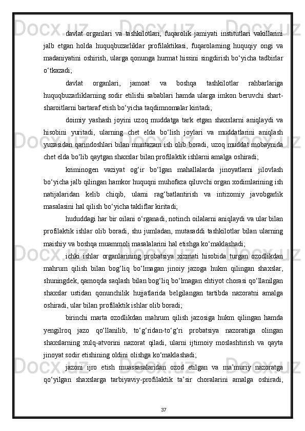 davlat   organlari   va   tashkilotlari,   fuqarolik   jamiyati   institutlari   vakillarini
jalb   etgan   holda   huquqbuzarliklar   profilaktikasi,   fuqarolarning   huquqiy   ongi   va
madaniyatini oshirish, ularga qonunga hurmat hissini singdirish bo‘yicha tadbirlar
o‘tkazadi;
davlat   organlari,   jamoat   va   boshqa   tashkilotlar   rahbarlariga
huquqbuzarliklarning   sodir   etilishi   sabablari   hamda   ularga   imkon   beruvchi   shart-
sharoitlarni bartaraf etish bo‘yicha taqdimnomalar kiritadi;
doimiy   yashash   joyini   uzoq   muddatga   tark   etgan   shaxslarni   aniqlaydi   va
hisobini   yuritadi,   ularning   chet   elda   bo‘lish   joylari   va   muddatlarini   aniqlash
yuzasidan qarindoshlari bilan muntazam ish olib boradi, uzoq muddat mobaynida
chet elda bo‘lib qaytgan shaxslar bilan profilaktik ishlarni amalga oshiradi;
kriminogen   vaziyat   og‘ir   bo‘lgan   mahallalarda   jinoyatlarni   jilovlash
bo‘yicha jalb qilingan hamkor huquqni muhofaza qiluvchi organ xodimlarining ish
natijalaridan   kelib   chiqib,   ularni   rag‘batlantirish   va   intizomiy   javobgarlik
masalasini hal qilish bo‘yicha takliflar kiritadi;
hududdagi har bir oilani o‘rganadi, notinch oilalarni aniqlaydi va ular bilan
profilaktik   ishlar   olib   boradi,   shu   jumladan,   mutasaddi   tashkilotlar   bilan   ularning
maishiy va boshqa muammoli masalalarini hal etishga ko‘maklashadi;
ichki   ishlar   organlarining   probatsiya   xizmati   hisobida   turgan   ozodlikdan
mahrum   qilish   bilan   bog‘liq   bo‘lmagan   jinoiy   jazoga   hukm   qilingan   shaxslar,
shuningdek, qamoqda saqlash bilan bog‘liq bo‘lmagan ehtiyot chorasi qo‘llanilgan
shaxslar   ustidan   qonunchilik   hujjatlarida   belgilangan   tartibda   nazoratni   amalga
oshiradi, ular bilan profilaktik ishlar olib boradi;
birinchi   marta   ozodlikdan   mahrum   qilish   jazosiga   hukm   qilingan   hamda
yengilroq   jazo   qo‘llanilib,   to‘g‘ridan-to‘g‘ri   probatsiya   nazoratiga   olingan
shaxslarning   xulq-atvorini   nazorat   qiladi,   ularni   ijtimoiy   moslashtirish   va   qayta
jinoyat sodir etishining oldini olishga ko‘maklashadi;
jazoni   ijro   etish   muassasalaridan   ozod   etilgan   va   ma’muriy   nazoratga
qo‘yilgan   shaxslarga   tarbiyaviy-profilaktik   ta’sir   choralarini   amalga   oshiradi,
37 