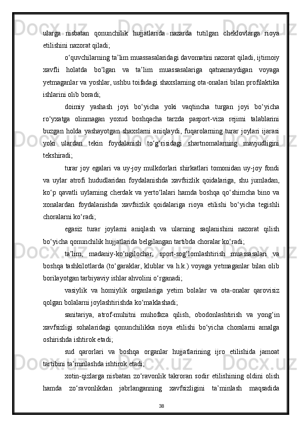 ularga   nisbatan   qonunchilik   hujjatlarida   nazarda   tutilgan   cheklovlarga   rioya
etilishini nazorat qiladi;
o‘quvchilarning ta’lim muassasalaridagi davomatini nazorat qiladi, ijtimoiy
xavfli   holatda   bo‘lgan   va   ta’lim   muassasalariga   qatnamaydigan   voyaga
yetmaganlar va yoshlar, ushbu toifadagi shaxslarning ota-onalari bilan profilaktika
ishlarini olib boradi;
doimiy   yashash   joyi   bo‘yicha   yoki   vaqtincha   turgan   joyi   bo‘yicha
ro‘yxatga   olinmagan   yoxud   boshqacha   tarzda   pasport-viza   rejimi   talablarini
buzgan   holda  yashayotgan   shaxslarni   aniqlaydi,  fuqarolarning   turar   joylari   ijarasi
yoki   ulardan   tekin   foydalanish   to‘g‘risidagi   shartnomalarning   mavjudligini
tekshiradi;
turar  joy egalari  va uy-joy mulkdorlari  shirkatlari  tomonidan uy-joy fondi
va   uylar   atrofi   hududlaridan   foydalanishda   xavfsizlik   qoidalariga,   shu   jumladan,
ko‘p  qavatli  uylarning  cherdak  va  yerto‘lalari  hamda  boshqa  qo‘shimcha  bino  va
xonalardan   foydalanishda   xavfsizlik   qoidalariga   rioya   etilishi   bo‘yicha   tegishli
choralarni ko‘radi;
egasiz   turar   joylarni   aniqlash   va   ularning   saqlanishini   nazorat   qilish
bo‘yicha qonunchilik hujjatlarida belgilangan tartibda choralar ko‘radi;
ta’lim,   madaniy-ko‘ngilochar,   sport-sog‘lomlashtirish   muassasalari   va
boshqa tashkilotlarda  (to‘garaklar, klublar  va h.k.)  voyaga yetmaganlar  bilan olib
borilayotgan tarbiyaviy ishlar ahvolini o‘rganadi;
vasiylik   va   homiylik   organlariga   yetim   bolalar   va   ota-onalar   qarovisiz
qolgan bolalarni joylashtirishda ko‘maklashadi;
sanitariya,   atrof-muhitni   muhofaza   qilish,   obodonlashtirish   va   yong‘in
xavfsizligi   sohalaridagi   qonunchilikka   rioya   etilishi   bo‘yicha   choralarni   amalga
oshirishda ishtirok etadi;
sud   qarorlari   va   boshqa   organlar   hujjatlarining   ijro   etilishida   jamoat
tartibini ta’minlashda ishtirok etadi;
xotin-qizlarga   nisbatan   zo‘ravonlik   takroran   sodir   etilishining   oldini   olish
hamda   zo‘ravonlikdan   jabrlanganning   xavfsizligini   ta’minlash   maqsadida
38 