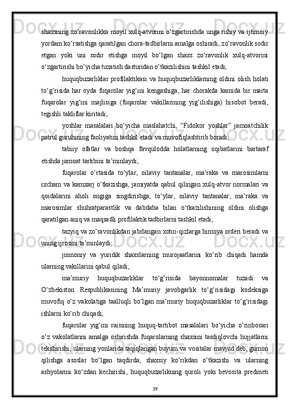 shaxsning zo‘ravonlikka moyil xulq-atvorini o‘zgartirishda unga ruhiy va ijtimoiy
yordam ko‘rsatishga qaratilgan chora-tadbirlarni amalga oshiradi, zo‘ravonlik sodir
etgan   yoki   uni   sodir   etishga   moyil   bo‘lgan   shaxs   zo‘ravonlik   xulq-atvorini
o‘zgartirishi bo‘yicha tuzatish dasturidan o‘tkazilishini tashkil etadi;
huquqbuzarliklar  profilaktikasi  va huquqbuzarliklarning oldini  olish holati
to‘g‘risida   har   oyda   fuqarolar   yig‘ini   kengashiga,   har   chorakda   kamida   bir   marta
fuqarolar   yig‘ini   majlisiga   (fuqarolar   vakillarining   yig‘ilishiga)   hisobot   beradi,
tegishli takliflar kiritadi;
yoshlar   masalalari   bo‘yicha   maslahatchi,   “Fidokor   yoshlar”   jamoatchilik
patrul guruhining faoliyatini tashkil etadi va muvofiqlashtirib boradi;
tabiiy   ofatlar   va   boshqa   favqulodda   holatlarning   oqibatlarini   bartaraf
etishda jamoat tartibini ta’minlaydi;
fuqarolar   o‘rtasida   to‘ylar,   oilaviy   tantanalar,   ma’raka   va   marosimlarni
ixcham va kamxarj o‘tkazishga, jamiyatda qabul qilingan xulq-atvor normalari va
qoidalarini   aholi   ongiga   singdirishga,   to‘ylar,   oilaviy   tantanalar,   ma’raka   va
marosimlar   shuhratparastlik   va   dabdaba   bilan   o‘tkazilishining   oldini   olishga
qaratilgan aniq va maqsadli profilaktik tadbirlarni tashkil etadi;
tazyiq va zo‘ravonlikdan jabrlangan xotin-qizlarga himoya orderi beradi va
uning ijrosini ta’minlaydi;
jismoniy   va   yuridik   shaxslarning   murojaatlarini   ko‘rib   chiqadi   hamda
ularning vakillarini qabul qiladi;
ma’muriy   huquqbuzarliklar   to‘g‘risida   bayonnomalar   tuzadi   va
O‘zbekiston   Respublikasining   Ma’muriy   javobgarlik   to‘g‘risidagi   kodeksiga
muvofiq   o‘z   vakolatiga   taalluqli   bo‘lgan  ma’muriy   huquqbuzarliklar   to‘g‘risidagi
ishlarni ko‘rib chiqadi;
fuqarolar   yig‘ini   raisining   huquq-tartibot   masalalari   bo‘yicha   o‘rinbosari
o‘z vakolatlarini amalga oshirishda fuqarolarning shaxsini  tasdiqlovchi  hujjatlarni
tekshirishi, ularning yonlarida taqiqlangan buyum va vositalar mavjud deb, gumon
qilishga   asoslar   bo‘lgan   taqdirda,   shaxsiy   ko‘rikdan   o‘tkazishi   va   ularning
ashyolarini   ko‘zdan   kechirishi,   huquqbuzarlikning   quroli   yoki   bevosita   predmeti
39 