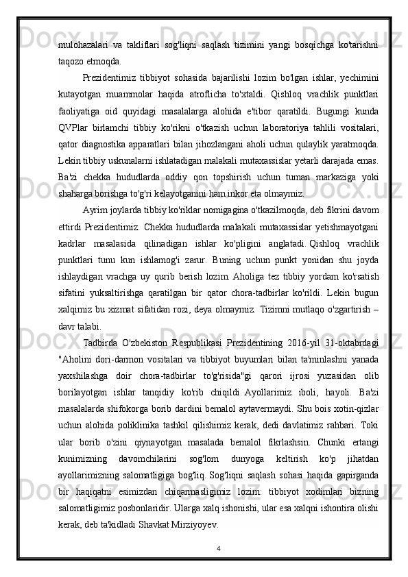 mulohazalari   va   takliflari   sog'liqni   saqlash   tizimini   yangi   bosqichga   ko'tarishni
taqozo etmoqda.  
Prezidentimiz   tibbiyot   sohasida   bajarilishi   lozim   bo'lgan   ishlar,   yechimini
kutayotgan   muammolar   haqida   atroflicha   to'xtaldi.   Qishloq   vrachlik   punktlari
faoliyatiga   oid   quyidagi   masalalarga   alohida   e'tibor   qaratildi.   Bugungi   kunda
QVPlar   birlamchi   tibbiy   ko'rikni   o'tkazish   uchun   laboratoriya   tahlili   vositalari,
qator   diagnostika  apparatlari  bilan  jihozlangani  aholi   uchun qulaylik  yaratmoqda.
Lekin tibbiy uskunalarni ishlatadigan malakali mutaxassislar yetarli darajada emas.
Ba'zi   chekka   hududlarda   oddiy   qon   topshirish   uchun   tuman   markaziga   yoki
shaharga borishga to'g'ri kelayotganini ham inkor eta olmaymiz.  
Ayrim joylarda tibbiy ko'riklar nomigagina o'tkazilmoqda, deb fikrini davom
ettirdi   Prezidentimiz.   Chekka   hududlarda  malakali   mutaxassislar   yetishmayotgani
kadrlar   masalasida   qilinadigan   ishlar   ko'pligini   anglatadi.   Qishloq   vrachlik
punktlari   tunu   kun   ishlamog'i   zarur.   Buning   uchun   punkt   yonidan   shu   joyda
ishlaydigan   vrachga   uy   qurib   berish   lozim.   Aholiga   tez   tibbiy   yordam   ko'rsatish
sifatini   yuksaltirishga   qaratilgan   bir   qator   chora-tadbirlar   ko'rildi.   Lekin   bugun
xalqimiz bu xizmat sifatidan rozi, deya olmaymiz. Tizimni mutlaqo o'zgartirish –
davr talabi.  
Tadbirda   O'zbekiston   Respublikasi   Prezidentining   2016-yil   31-oktabrdagi
"Aholini   dori-darmon   vositalari   va   tibbiyot   buyumlari   bilan   ta'minlashni   yanada
yaxshilashga   doir   chora-tadbirlar   to'g'risida"gi   qarori   ijrosi   yuzasidan   olib
borilayotgan   ishlar   tanqidiy   ko'rib   chiqildi.   Ayollarimiz   iboli,   hayoli.   Ba'zi
masalalarda shifokorga borib dardini bemalol aytavermaydi. Shu bois xotin-qizlar
uchun   alohida   poliklinika   tashkil   qilishimiz   kerak,   dedi   davlatimiz   rahbari.   Toki
ular   borib   o'zini   qiynayotgan   masalada   bemalol   fikrlashsin.   Chunki   ertangi
kunimizning   davomchilarini   sog'lom   dunyoga   keltirish   ko'p   jihatdan
ayollarimizning   salomatligiga   bog'liq.   Sog'liqni   saqlash   sohasi   haqida   gapirganda
bir   haqiqatni   esimizdan   chiqarmasligimiz   lozim:   tibbiyot   xodimlari   bizning
salomatligimiz posbonlaridir. Ularga xalq ishonishi, ular esa xalqni ishontira olishi
kerak, deb ta'kidladi Shavkat Mirziyoyev.  
4 