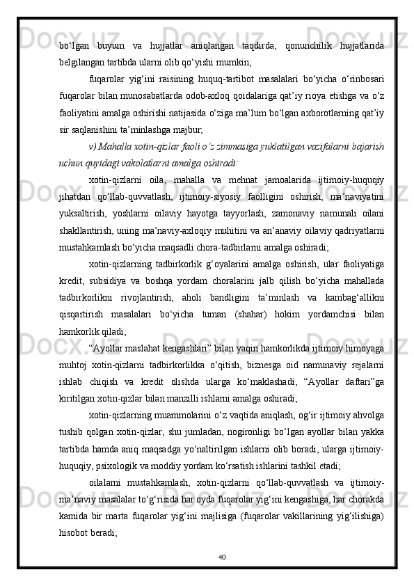bo‘lgan   buyum   va   hujjatlar   aniqlangan   taqdirda,   qonunchilik   hujjatlarida
belgilangan tartibda ularni olib qo‘yishi mumkin;
fuqarolar   yig‘ini   raisining   huquq-tartibot   masalalari   bo‘yicha   o‘rinbosari
fuqarolar bilan munosabatlarda odob-axloq qoidalariga qat’iy rioya etishga va o‘z
faoliyatini amalga oshirishi natijasida o‘ziga ma’lum bo‘lgan axborotlarning qat’iy
sir saqlanishini ta’minlashga majbur;
v) Mahalla xotin-qizlar faoli o‘z zimmasiga yuklatilgan vazifalarni bajarish
uchun quyidagi vakolatlarni amalga oshiradi:
xotin-qizlarni   oila,   mahalla   va   mehnat   jamoalarida   ijtimoiy-huquqiy
jihatdan   qo‘llab-quvvatlash,   ijtimoiy-siyosiy   faolligini   oshirish,   ma’naviyatini
yuksaltirish,   yoshlarni   oilaviy   hayotga   tayyorlash,   zamonaviy   namunali   oilani
shakllantirish, uning ma’naviy-axloqiy muhitini va an’anaviy oilaviy qadriyatlarni
mustahkamlash bo‘yicha maqsadli chora-tadbirlarni amalga oshiradi;
xotin-qizlarning   tadbirkorlik   g‘oyalarini   amalga   oshirish,   ular   faoliyatiga
kredit,   subsidiya   va   boshqa   yordam   choralarini   jalb   qilish   bo‘yicha   mahallada
tadbirkorlikni   rivojlantirish,   aholi   bandligini   ta’minlash   va   kambag‘allikni
qisqartirish   masalalari   bo‘yicha   tuman   (shahar)   hokim   yordamchisi   bilan
hamkorlik qiladi;
“Ayollar maslahat kengashlari” bilan yaqin hamkorlikda ijtimoiy himoyaga
muhtoj   xotin-qizlarni   tadbirkorlikka   o‘qitish,   biznesga   oid   namunaviy   rejalarni
ishlab   chiqish   va   kredit   olishda   ularga   ko‘maklashadi,   “Ayollar   daftari”ga
kiritilgan xotin-qizlar bilan manzilli ishlarni amalga oshiradi;
xotin-qizlarning muammolarini o‘z vaqtida aniqlash, og‘ir ijtimoiy ahvolga
tushib   qolgan   xotin-qizlar,   shu   jumladan,   nogironligi   bo‘lgan   ayollar   bilan   yakka
tartibda hamda  aniq maqsadga  yo‘naltirilgan ishlarni  olib boradi, ularga ijtimoiy-
huquqiy, psixologik va moddiy yordam ko‘rsatish ishlarini tashkil etadi;
oilalarni   mustahkamlash,   xotin-qizlarni   qo‘llab-quvvatlash   va   ijtimoiy-
ma’naviy masalalar to‘g‘risida har oyda fuqarolar yig‘ini kengashiga, har chorakda
kamida   bir   marta   fuqarolar   yig‘ini   majlisiga   (fuqarolar   vakillarining   yig‘ilishiga)
hisobot beradi;
40 