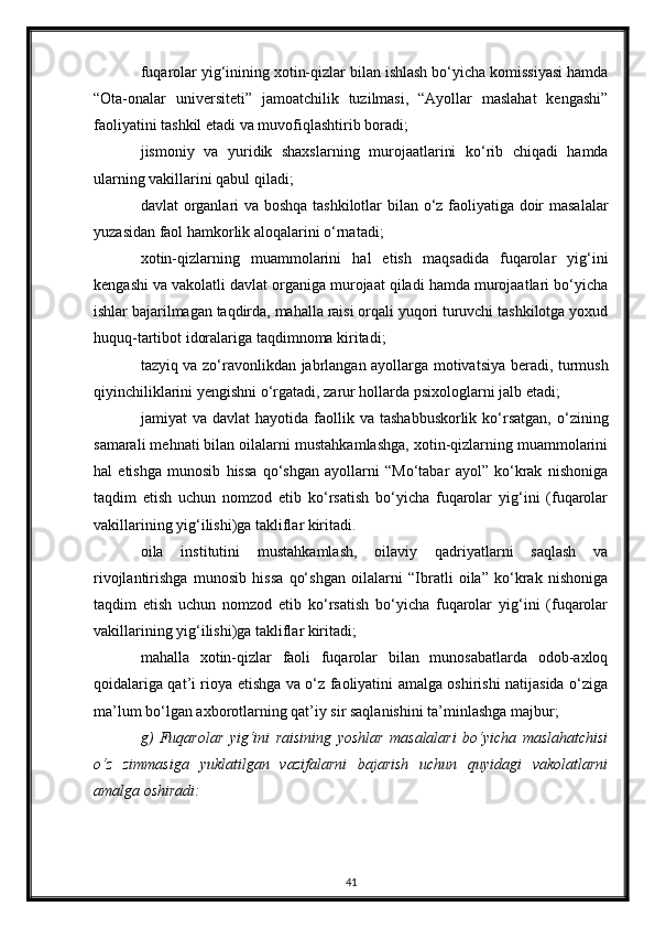 fuqarolar yig‘inining xotin-qizlar bilan ishlash bo‘yicha komissiyasi hamda
“Ota-onalar   universiteti”   jamoatchilik   tuzilmasi,   “Ayollar   maslahat   kengashi”
faoliyatini tashkil etadi va muvofiqlashtirib boradi;
jismoniy   va   yuridik   shaxslarning   murojaatlarini   ko‘rib   chiqadi   hamda
ularning vakillarini qabul qiladi;
davlat organlari va boshqa tashkilotlar bilan o‘z faoliyatiga doir masalalar
yuzasidan faol hamkorlik aloqalarini o‘rnatadi;
xotin-qizlarning   muammolarini   hal   etish   maqsadida   fuqarolar   yig‘ini
kengashi va vakolatli davlat organiga murojaat qiladi hamda murojaatlari bo‘yicha
ishlar bajarilmagan taqdirda, mahalla raisi orqali yuqori turuvchi tashkilotga yoxud
huquq-tartibot idoralariga taqdimnoma kiritadi;
tazyiq va zo‘ravonlikdan jabrlangan ayollarga motivatsiya beradi, turmush
qiyinchiliklarini yengishni o‘rgatadi, zarur hollarda psixologlarni jalb etadi;
jamiyat   va  davlat  hayotida  faollik  va  tashabbuskorlik   ko‘rsatgan,   o‘zining
samarali mehnati bilan oilalarni mustahkamlashga, xotin-qizlarning muammolarini
hal   etishga   munosib   hissa   qo‘shgan   ayollarni   “Mo‘tabar   ayol”   ko‘krak   nishoniga
taqdim   etish   uchun   nomzod   etib   ko‘rsatish   bo‘yicha   fuqarolar   yig‘ini   (fuqarolar
vakillarining yig‘ilishi)ga takliflar kiritadi.
oila   institutini   mustahkamlash,   oilaviy   qadriyatlarni   saqlash   va
rivojlantirishga   munosib   hissa   qo‘shgan   oilalarni   “Ibratli   oila”   ko‘krak   nishoniga
taqdim   etish   uchun   nomzod   etib   ko‘rsatish   bo‘yicha   fuqarolar   yig‘ini   (fuqarolar
vakillarining yig‘ilishi)ga takliflar kiritadi;
mahalla   xotin-qizlar   faoli   fuqarolar   bilan   munosabatlarda   odob-axloq
qoidalariga qat’i rioya etishga va o‘z faoliyatini amalga oshirishi natijasida o‘ziga
ma’lum bo‘lgan axborotlarning qat’iy sir saqlanishini ta’minlashga majbur;
g)   Fuqarolar   yig‘ini   raisining   yoshlar   masalalari   bo‘yicha   maslahatchisi
o‘z   zimmasiga   yuklatilgan   vazifalarni   bajarish   uchun   quyidagi   vakolatlarni
amalga oshiradi:
41 