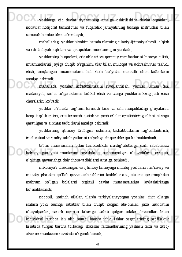 yoshlarga   oid   davlat   siyosatining   amalga   oshirilishida   davlat   organlari,
nodavlat   notijorat   tashkilotlar   va   fuqarolik   jamiyatining   boshqa   institutlari   bilan
samarali hamkorlikni ta’minlaydi;
mahalladagi yoshlar hisobini hamda ularning oilaviy-ijtimoiy ahvoli, o‘qish
va ish faoliyati, iqtidori va qiziqishlari monitoringini yuritadi;
yoshlarning huquqlari, erkinliklari va qonuniy manfaatlarini himoya qilish,
muammolarini joyiga chiqib o‘rganish, ular bilan muloqot va uchrashuvlar tashkil
etish,   aniqlangan   muammolarni   hal   etish   bo‘yicha   manzilli   chora-tadbirlarni
amalga oshiradi;
mahallada   yoshlar   infratuzilmasini   rivojlantirish,   yoshlar   uchun   fan,
madaniyat,   san’at   to‘garaklarini   tashkil   etish   va   ularga   yoshlarni   keng   jalb   etish
choralarini ko‘radi;
yoshlar   o‘rtasida   sog‘lom   turmush   tarzi   va   oila   muqaddasligi   g‘oyalarini
keng targ‘ib qilish, erta turmush qurish va yosh oilalar ajralishining oldini olishga
qaratilgan ta’sirchan tadbirlarni amalga oshiradi;
yoshlarning   ijtimoiy   faolligini   oshirish,   tashabbuslarini   rag‘batlantirish,
intellektual va ijodiy salohiyatlarini ro‘yobga chiqarishlariga ko‘maklashadi;
ta’lim   muassasalari   bilan   hamkorlikda   mashg‘ulotlarga   uzrli   sabablarsiz
kelmayotgan   yoki   muntazam   ravishda   qatnashmayotgan   o‘quvchilarni   aniqlab,
o‘qishga qaytarishga doir chora-tadbirlarni amalga oshiradi;
imkoniyati cheklangan va ijtimoiy himoyaga muhtoj yoshlarni ma’naviy va
moddiy   jihatdan   qo‘llab-quvvatlash   ishlarini   tashkil   etadi,   ota-ona   qaramog‘idan
mahrum   bo‘lgan   bolalarni   tegishli   davlat   muassasalariga   joylashtirishga
ko‘maklashadi;
noqobil,   notinch   oilalar,   ularda   tarbiyalanayotgan   yoshlar,   chet   ellarga
ishlash   yoki   boshqa   sabablar   bilan   chiqib   ketgan   ota-onalar,   jazo   muddatini
o‘tayotganlar,   zararli   oqimlar   ta’siriga   tushib   qolgan   oilalar   farzandlari   bilan
individual   tartibda   ish   olib   boradi   hamda   ichki   ishlar   organlarining   profilaktik
hisobida   turgan   barcha   toifadagi   shaxslar   farzandlarining   yashash   tarzi   va   xulq-
atvorini muntazam ravishda o‘rganib boradi;
42 