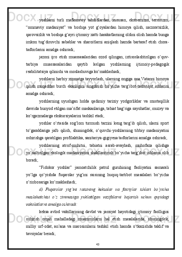 yoshlarni   turli   mafkuraviy   tahdidlardan,   xususan,   ekstremizm,   terrorizm,
“ommaviy   madaniyat”   va   boshqa   yot   g‘oyalardan   himoya   qilish,   nazoratsizlik,
qarovsizlik va boshqa g‘ayri ijtimoiy xatti-harakatlarning oldini olish hamda bunga
imkon   tug‘diruvchi   sabablar   va   sharoitlarni   aniqlash   hamda   bartaraf   etish   chora-
tadbirlarini amalga oshiradi;
jazoni   ijro   etish   muassasalaridan   ozod   qilingan,   ixtisoslashtirilgan   o‘quv-
tarbiya   muassasalaridan   qaytib   kelgan   yoshlarning   ijtimoiy-pedagogik
reabilitatsiya qilinishi va moslashuviga ko‘maklashadi;
yoshlarni harbiy xizmatga tayyorlash, ularning ongiga ona Vatanni himoya
qilish   muqaddas   burch   ekanligini   singdirish   bo‘yicha   targ‘ibot-tashviqot   ishlarini
amalga oshiradi;
yoshlarning   uyushgan   holda   qadimiy   tarixiy   yodgorliklar   va   mustaqillik
davrida bunyod etilgan ma’rifat maskanlariga, tabiat bag‘riga sayohatlar, muzey va
ko‘rgazmalarga ekskursiyalarini tashkil etadi;
yoshlar   o‘rtasida   sog‘lom   turmush   tarzini   keng   targ‘ib   qilish,   ularni   sport
to‘garaklariga   jalb   qilish,   shuningdek,   o‘quvchi-yoshlarning   tibbiy   madaniyatini
oshirishga qaratilgan profilaktika, sanitariya-gigiyena tadbirlarini amalga oshiradi;
yoshlarning   atrof-muhitni,   tabiatni   asrab-avaylash,   muhofaza   qilishga
yo‘naltirilgan ekologik madaniyatini shakllantirish bo‘yicha targ‘ibot ishlarini olib
boradi;
“Fidokor   yoshlar”   jamoatchilik   patrul   guruhining   faoliyatini   samarali
yo‘lga   qo‘yishda   fuqarolar   yig‘ini   raisining   huquq-tartibot   masalalari   bo‘yicha
o‘rinbosariga ko‘maklashadi;
d)   Fuqarolar   yig‘ini   raisining   keksalar   va   faxriylar   ishlari   bo‘yicha
maslahatchisi   o‘z   zimmasiga   yuklatilgan   vazifalarni   bajarish   uchun   quyidagi
vakolatlarni amalga oshiradi:
keksa   avlod   vakillarining   davlat   va   jamiyat   hayotidagi   ijtimoiy   faolligini
oshirish   orqali   mahalladagi   muammolarni   hal   etish   masalalarida,   shuningdek,
milliy   urf-odat,   an’ana   va   marosimlarni   tashkil   etish   hamda   o‘tkazishda   taklif   va
tavsiyalar beradi;
43 