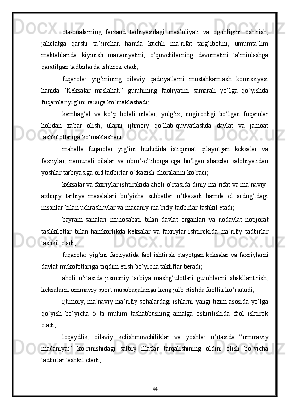 ota-onalarning   farzand   tarbiyasidagi   mas’uliyati   va   ogohligini   oshirish,
jaholatga   qarshi   ta’sirchan   hamda   kuchli   ma’rifat   targ‘ibotini,   umumta’lim
maktablarida   kiyinish   madaniyatini,   o‘quvchilarning   davomatini   ta’minlashga
qaratilgan tadbirlarda ishtirok etadi;
fuqarolar   yig‘inining   oilaviy   qadriyatlarni   mustahkamlash   komissiyasi
hamda   “Keksalar   maslahati”   guruhining   faoliyatini   samarali   yo‘lga   qo‘yishda
fuqarolar yig‘ini raisiga ko‘maklashadi;
kambag‘al   va   ko‘p   bolali   oilalar,   yolg‘iz,   nogironligi   bo‘lgan   fuqarolar
holidan   xabar   olish,   ularni   ijtimoiy   qo‘llab-quvvatlashda   davlat   va   jamoat
tashkilotlariga ko‘maklashadi;
mahalla   fuqarolar   yig‘ini   hududida   istiqomat   qilayotgan   keksalar   va
faxriylar,   namunali   oilalar   va   obro‘-e’tiborga   ega   bo‘lgan   shaxslar   salohiyatidan
yoshlar tarbiyasiga oid tadbirlar o‘tkazish choralarini ko‘radi;
keksalar va faxriylar ishtirokida aholi o‘rtasida diniy ma’rifat va ma’naviy-
axloqiy   tarbiya   masalalari   bo‘yicha   suhbatlar   o‘tkazadi   hamda   el   ardog‘idagi
insonlar bilan uchrashuvlar va madaniy-ma’rifiy tadbirlar tashkil etadi;
bayram   sanalari   munosabati   bilan   davlat   organlari   va   nodavlat   notijorat
tashkilotlar   bilan   hamkorlikda   keksalar   va   faxriylar   ishtirokida   ma’rifiy   tadbirlar
tashkil etadi;
fuqarolar yig‘ini faoliyatida faol  ishtirok etayotgan keksalar  va faxriylarni
davlat mukofotlariga taqdim etish bo‘yicha takliflar beradi;
aholi   o‘rtasida   jismoniy   tarbiya   mashg‘ulotlari   guruhlarini   shakllantirish,
keksalarni ommaviy sport musobaqalariga keng jalb etishda faollik ko‘rsatadi;
ijtimoiy, ma’naviy-ma’rifiy sohalardagi ishlarni yangi tizim asosida yo‘lga
qo‘yish   bo‘yicha   5   ta   muhim   tashabbusning   amalga   oshirilishida   faol   ishtirok
etadi;
loqaydlik,   oilaviy   kelishmovchiliklar   va   yoshlar   o‘rtasida   “ommaviy
madaniyat”   ko‘rinishidagi   salbiy   illatlar   tarqalishining   oldini   olish   bo‘yicha
tadbirlar tashkil etadi;
44 