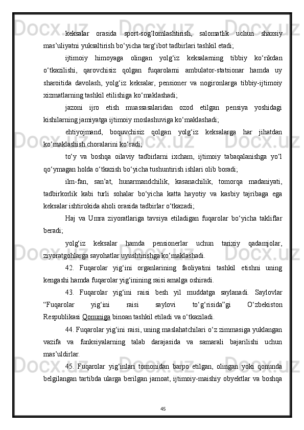 keksalar   orasida   sport-sog‘lomlashtirish,   salomatlik   uchun   shaxsiy
mas’uliyatni yuksaltirish bo‘yicha targ‘ibot tadbirlari tashkil etadi;
ijtimoiy   himoyaga   olingan   yolg‘iz   keksalarning   tibbiy   ko‘rikdan
o‘tkazilishi,   qarovchisiz   qolgan   fuqarolarni   ambulator-statsionar   hamda   uy
sharoitida   davolash,   yolg‘iz   keksalar,   pensioner   va   nogironlarga   tibbiy-ijtimoiy
xizmatlarning tashkil etilishiga ko‘maklashadi;
jazoni   ijro   etish   muassasalaridan   ozod   etilgan   pensiya   yoshidagi
kishilarning jamiyatga ijtimoiy moslashuviga ko‘maklashadi;
ehtiyojmand,   boquvchisiz   qolgan   yolg‘iz   keksalarga   har   jihatdan
ko‘maklashish choralarini ko‘radi;
to‘y   va   boshqa   oilaviy   tadbirlarni   ixcham,   ijtimoiy   tabaqalanishga   yo‘l
qo‘ymagan holda o‘tkazish bo‘yicha tushuntirish ishlari olib boradi;
ilm-fan,   san’at,   hunarmandchilik,   kasanachilik,   tomorqa   madaniyati,
tadbirkorlik   kabi   turli   sohalar   bo‘yicha   katta   hayotiy   va   kasbiy   tajribaga   ega
keksalar ishtirokida aholi orasida tadbirlar o‘tkazadi;
Haj   va   Umra   ziyoratlariga   tavsiya   etiladigan   fuqarolar   bo‘yicha   takliflar
beradi;
yolg‘iz   keksalar   hamda   pensionerlar   uchun   tarixiy   qadamjolar,
ziyoratgohlarga sayohatlar uyushtirishga ko‘maklashadi.
42.   Fuqarolar   yig‘ini   organlarining   faoliyatini   tashkil   etishni   uning
kengashi hamda fuqarolar yig‘inining raisi amalga oshiradi.
43.   Fuqarolar   yig‘ini   raisi   besh   yil   muddatga   saylanadi.   Saylovlar
“Fuqarolar   yig‘ini   raisi   saylovi   to‘g‘risida”gi   O‘zbekiston
Respublikasi   Qonuniga   binoan tashkil etiladi va o‘tkaziladi.
44. Fuqarolar yig‘ini raisi, uning maslahatchilari o‘z zimmasiga yuklangan
vazifa   va   funksiyalarning   talab   darajasida   va   samarali   bajarilishi   uchun
mas’uldirlar.
45.   Fuqarolar   yig‘inlari   tomonidan   barpo   etilgan,   olingan   yoki   qonunda
belgilangan tartibda ularga berilgan jamoat, ijtimoiy-maishiy obyektlar va boshqa
45
