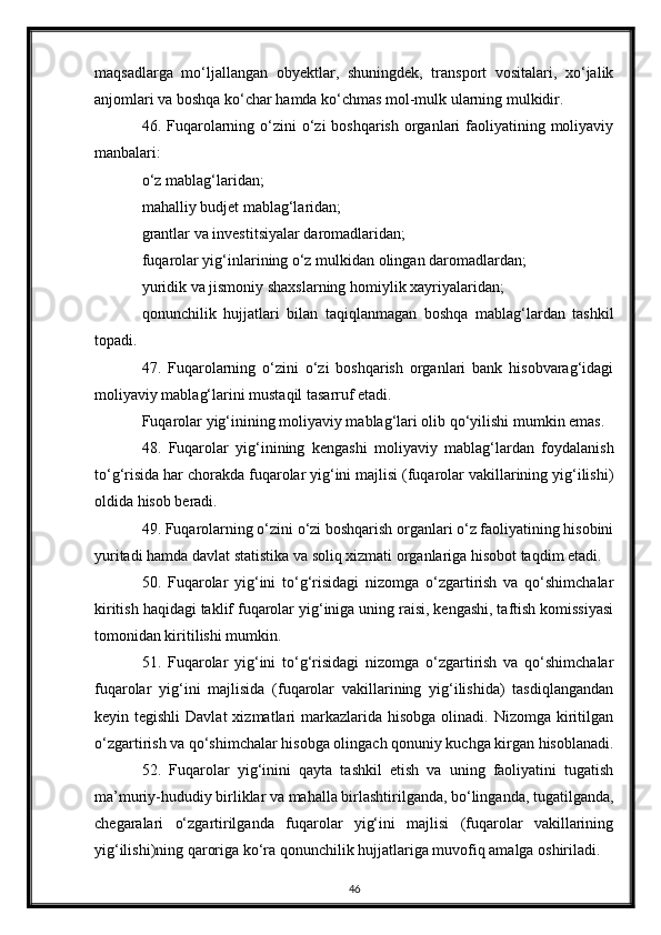 maqsadlarga   mo‘ljallangan   obyektlar,   shuningdek,   transport   vositalari,   xo‘jalik
anjomlari va boshqa ko‘char hamda ko‘chmas mol-mulk ularning mulkidir.
46. Fuqarolarning o‘zini  o‘zi  boshqarish  organlari  faoliyatining moliyaviy
manbalari:
o‘z mablag‘laridan;
mahalliy budjet mablag‘laridan;
grantlar va investitsiyalar daromadlaridan;
fuqarolar yig‘inlarining o‘z mulkidan olingan daromadlardan;
yuridik va jismoniy shaxslarning homiylik xayriyalaridan;
qonunchilik   hujjatlari   bilan   taqiqlanmagan   boshqa   mablag‘lardan   tashkil
topadi.
47.   Fuqarolarning   o‘zini   o‘zi   boshqarish   organlari   bank   hisobvarag‘idagi
moliyaviy mablag‘larini mustaqil tasarruf etadi.
Fuqarolar yig‘inining moliyaviy mablag‘lari olib qo‘yilishi mumkin emas.
48.   Fuqarolar   yig‘inining   kengashi   moliyaviy   mablag‘lardan   foydalanish
to‘g‘risida har chorakda fuqarolar yig‘ini majlisi (fuqarolar vakillarining yig‘ilishi)
oldida hisob beradi.
49. Fuqarolarning o‘zini o‘zi boshqarish organlari o‘z faoliyatining hisobini
yuritadi hamda davlat statistika va soliq xizmati organlariga hisobot taqdim etadi.
50.   Fuqarolar   yig‘ini   to‘g‘risidagi   nizomga   o‘zgartirish   va   qo‘shimchalar
kiritish haqidagi taklif fuqarolar yig‘iniga uning raisi, kengashi, taftish komissiyasi
tomonidan kiritilishi mumkin.
51.   Fuqarolar   yig‘ini   to‘g‘risidagi   nizomga   o‘zgartirish   va   qo‘shimchalar
fuqarolar   yig‘ini   majlisida   (fuqarolar   vakillarining   yig‘ilishida)   tasdiqlangandan
keyin tegishli  Davlat   xizmatlari  markazlarida hisobga  olinadi.  Nizomga  kiritilgan
o‘zgartirish va qo‘shimchalar hisobga olingach qonuniy kuchga kirgan hisoblanadi.
52.   Fuqarolar   yig‘inini   qayta   tashkil   etish   va   uning   faoliyatini   tugatish
ma’muriy-hududiy birliklar va mahalla birlashtirilganda, bo‘linganda, tugatilganda,
chegaralari   o‘zgartirilganda   fuqarolar   yig‘ini   majlisi   (fuqarolar   vakillarining
yig‘ilishi)ning qaroriga ko‘ra qonunchilik hujjatlariga muvofiq amalga oshiriladi.
46