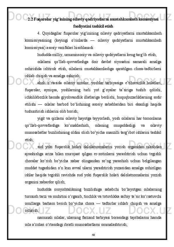 2.2 Fuqarolar yig‘inining oilaviy qadriyatlarni mustahkamlash komissiyasi
faoliyatini tashkil etish
4.   Quyidagilar   fuqarolar   yig‘inining   oilaviy   qadriyatlarni   mustahkamlash
komissiyasining   (keyingi   o‘rinlarda   —   oilaviy   qadriyatlarni   mustahkamlash
komissiyasi) asosiy vazifalari hisoblanadi:
hududda milliy, umuminsoniy va oilaviy qadriyatlarni keng targ‘ib etish;
oilalarni   qo‘llab-quvvatlashga   doir   davlat   siyosatini   samarali   amalga
oshirishda   ishtirok   etish,   oilalarni   mustahkamlashga   qaratilgan   chora-tadbirlarni
ishlab chiqish va amalga oshirish;
aholi   o‘rtasida   oilaviy   nizolar,   yoshlar   tarbiyasiga   e’tiborsizlik   holatlari,
fuqarolar,   ayniqsa,   yoshlarning   turli   yot   g‘oyalar   ta’siriga   tushib   qolishi,
ichkilikbozlik hamda giyohvandlik illatlariga berilishi, huquqbuzarliklarning sodir
etilishi   —   oilalar   barbod   bo‘lishining   asosiy   sabablaridan   biri   ekanligi   haqida
tushuntirish ishlarini olib borish;
yigit  va  qizlarni   oilaviy hayotga  tayyorlash,  yosh  oilalarni   har  tomonlama
qo‘llab-quvvatlashga   ko‘maklashish,   oilaning   muqaddasligi   va   oilaviy
munosabatlar buzilishining oldini olish bo‘yicha manzilli targ‘ibot ishlarini tashkil
etish;
sud   yoki   fuqarolik   holati   dalolatnomalarini   yozish   organidan   nikohdan
ajrashishga   ariza   bilan   murojaat   qilgan   er-xotinlarni   yarashtirish   uchun   tegishli
choralar   ko‘rish   bo‘yicha   xabar   olingandan   so‘ng   yarashish   uchun   belgilangan
muddat  tugashidan  o‘n  kun avval   ularni   yarashtirish  yuzasidan  amalga  oshirilgan
ishlar   haqida   tegishli   ravishda   sud   yoki   fuqarolik   holati   dalolatnomalarini   yozish
organini xabardor qilish;
hududda   osoyishtalikning   buzilishiga   sababchi   bo‘layotgan   oilalarning
turmush tarzi va muhitini o‘rganib, tinchlik va totuvlikka salbiy ta’sir ko‘rsatuvchi
omillarga   barham   berish   bo‘yicha   chora   —   tadbirlar   ishlab   chiqish   va   amalga
oshirish;
namunali   oilalar,   ularning   farzand   tarbiyasi   borasidagi   tajribalarini   hamda
oila a’zolari o‘rtasidagi ibratli munosabatlarni ommalashtirish;
48 