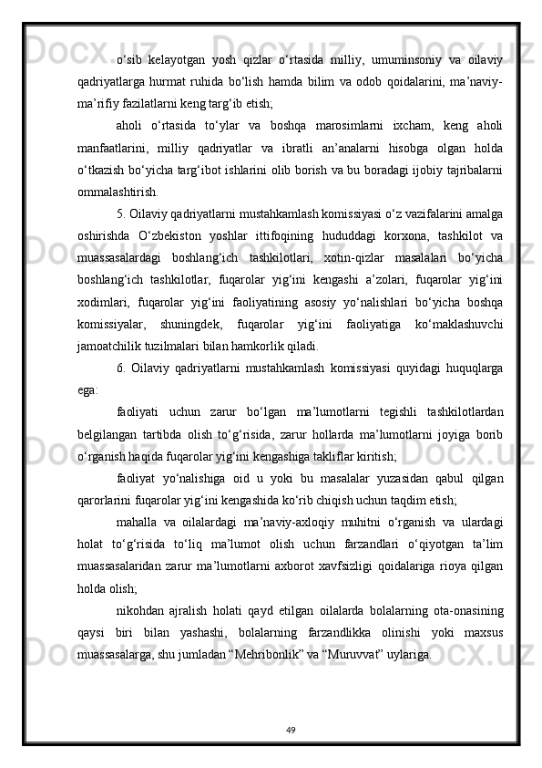 o‘sib   kelayotgan   yosh   qizlar   o‘rtasida   milliy,   umuminsoniy   va   oilaviy
qadriyatlarga   hurmat   ruhida   bo‘lish   hamda   bilim   va   odob   qoidalarini,   ma’naviy-
ma’rifiy fazilatlarni keng targ‘ib etish;
aholi   o‘rtasida   to‘ylar   va   boshqa   marosimlarni   ixcham,   keng   aholi
manfaatlarini,   milliy   qadriyatlar   va   ibratli   an’analarni   hisobga   olgan   holda
o‘tkazish bo‘yicha targ‘ibot ishlarini olib borish va bu boradagi ijobiy tajribalarni
ommalashtirish.
5. Oilaviy qadriyatlarni mustahkamlash komissiyasi o‘z vazifalarini amalga
oshirishda   O‘zbekiston   yoshlar   ittifoqining   hududdagi   korxona,   tashkilot   va
muassasalardagi   boshlang‘ich   tashkilotlari,   xotin-qizlar   masalalari   bo‘yicha
boshlang‘ich   tashkilotlar,   fuqarolar   yig‘ini   kengashi   a’zolari,   fuqarolar   yig‘ini
xodimlari,   fuqarolar   yig‘ini   faoliyatining   asosiy   yo‘nalishlari   bo‘yicha   boshqa
komissiyalar,   shuningdek,   fuqarolar   yig‘ini   faoliyatiga   ko‘maklashuvchi
jamoatchilik tuzilmalari bilan hamkorlik qiladi.
6.   Oilaviy   qadriyatlarni   mustahkamlash   komissiyasi   quyidagi   huquqlarga
ega:
faoliyati   uchun   zarur   bo‘lgan   ma’lumotlarni   tegishli   tashkilotlardan
belgilangan   tartibda   olish   to‘g‘risida,   zarur   hollarda   ma’lumotlarni   joyiga   borib
o‘rganish haqida fuqarolar yig‘ini kengashiga takliflar kiritish;
faoliyat   yo‘nalishiga   oid   u   yoki   bu   masalalar   yuzasidan   qabul   qilgan
qarorlarini fuqarolar yig‘ini kengashida ko‘rib chiqish uchun taqdim etish;
mahalla   va   oilalardagi   ma’naviy-axloqiy   muhitni   o‘rganish   va   ulardagi
holat   to‘g‘risida   to‘liq   ma’lumot   olish   uchun   farzandlari   o‘qiyotgan   ta’lim
muassasalaridan   zarur   ma’lumotlarni   axborot   xavfsizligi   qoidalariga   rioya   qilgan
holda olish;
nikohdan   ajralish   holati   qayd   etilgan   oilalarda   bolalarning   ota-onasining
qaysi   biri   bilan   yashashi,   bolalarning   farzandlikka   olinishi   yoki   maxsus
muassasalarga, shu jumladan “Mehribonlik” va “Muruvvat” uylariga. 
49 