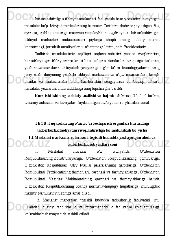 Ixtisoslashtirilgan tibbiyot markazlari faoliyatida ham yechimini kutayotgan
masalalar ko'p. Mavjud markazlarning hammasi Toshkent shahrida joylashgan. Bu,
ayniqsa,   qishloq   aholisiga   muayyan   noqulayliklar   tug'dirayotir.   Ixtisoslashtirilgan
tibbiyot   markazlari   mutaxassislari   joylarga   chiqib   aholiga   tibbiy   xizmat
ko'rsatmog'i, jarrohlik amaliyotlarini o'tkazmog'i lozim, dedi Prezidentimiz.  
Tadbirda   mamlakatimiz   sog'liqni   saqlash   sohasini   yanada   rivojlantirish,
ko'rsatilayotgan   tibbiy   xizmatlar   sifatini   xalqaro   standartlar   darajasiga   ko'tarish,
yosh   mutaxassislarni   tarbiyalash   jarayoniga   ilg'or   ta'lim   texnologiyalarini   keng
joriy   etish,   dunyoning   yetakchi   tibbiyot   markazlari   va   o'quv   muassasalari,   taniqli
olimlar   va   mutaxassislar   bilan   hamkorlikni   kengaytirish   va   boshqa   dolzarb
masalalar yuzasidan mutasaddilarga aniq topshiriqlar berildi.  
Kurs   ishi   ishining   tarkibiy   tuzilishi   va   hajmi :   ish   kirish , 2   bob , 4   bo ’ lim ,
umumiy   xulosalar   va   tavsiyalar ,  foydalanilgan   adabiyotlar   ro ‘ yhatidan   iborat .
I BOB . Fuqarolarning o‘zini o‘zi boshqarish organlari huzuridagi
tadbirkorlik faoliyatini rivojlantirishga ko‘maklashish bo‘yicha
1.1 Maslahat markazi a’zolari soni tegishli hududda yashayotgan aholi va
tadbirkorlik subyektlari soni
1.   Maslahat   markazi   o‘z   faoliyatida   O‘zbekiston
Respublikasining   Konstitutsiyasiga ,   O‘zbekiston   Respublikasining   qonunlariga,
O‘zbekiston   Respublikasi   Oliy   Majlisi   palatalarining   qarorlariga,   O‘zbekiston
Respublikasi  Prezidentining farmonlari, qarorlari  va farmoyishlariga, O‘zbekiston
Respublikasi   Vazirlar   Mahkamasining   qarorlari   va   farmoyishlariga   hamda
O‘zbekiston   Respublikasining   boshqa   normativ-huquqiy   hujjatlariga,   shuningdek
mazkur Namunaviy nizomga amal qiladi.
2.   Maslahat   markazlari   tegishli   hududda   tadbirkorlik   faoliyatini,   shu
jumladan   oilaviy   tadbirkorlik   va   hunarmandchilik   faoliyatini   rivojlantirishga
ko‘maklashish maqsadida tashkil etiladi.
5 