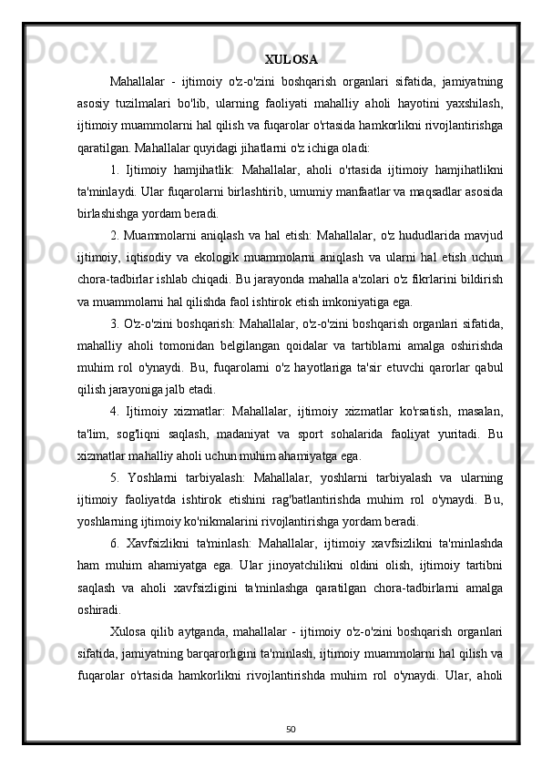 XULOSA
Mahallalar   -   ijtimoiy   o'z-o'zini   boshqarish   organlari   sifatida,   jamiyatning
asosiy   tuzilmalari   bo'lib,   ularning   faoliyati   mahalliy   aholi   hayotini   yaxshilash,
ijtimoiy muammolarni hal qilish va fuqarolar o'rtasida hamkorlikni rivojlantirishga
qaratilgan. Mahallalar quyidagi jihatlarni o'z ichiga oladi:
1.   Ijtimoiy   hamjihatlik:   Mahallalar,   aholi   o'rtasida   ijtimoiy   hamjihatlikni
ta'minlaydi. Ular fuqarolarni birlashtirib, umumiy manfaatlar va maqsadlar asosida
birlashishga yordam beradi.
2.  Muammolarni   aniqlash   va   hal   etish:   Mahallalar,   o'z   hududlarida  mavjud
ijtimoiy,   iqtisodiy   va   ekologik   muammolarni   aniqlash   va   ularni   hal   etish   uchun
chora-tadbirlar ishlab chiqadi. Bu jarayonda mahalla a'zolari o'z fikrlarini bildirish
va muammolarni hal qilishda faol ishtirok etish imkoniyatiga ega.
3. O'z-o'zini boshqarish: Mahallalar, o'z-o'zini boshqarish organlari sifatida,
mahalliy   aholi   tomonidan   belgilangan   qoidalar   va   tartiblarni   amalga   oshirishda
muhim   rol   o'ynaydi.   Bu,   fuqarolarni   o'z   hayotlariga   ta'sir   etuvchi   qarorlar   qabul
qilish jarayoniga jalb etadi.
4.   Ijtimoiy   xizmatlar:   Mahallalar,   ijtimoiy   xizmatlar   ko'rsatish,   masalan,
ta'lim,   sog'liqni   saqlash,   madaniyat   va   sport   sohalarida   faoliyat   yuritadi.   Bu
xizmatlar mahalliy aholi uchun muhim ahamiyatga ega.
5.   Yoshlarni   tarbiyalash:   Mahallalar,   yoshlarni   tarbiyalash   va   ularning
ijtimoiy   faoliyatda   ishtirok   etishini   rag'batlantirishda   muhim   rol   o'ynaydi.   Bu,
yoshlarning ijtimoiy ko'nikmalarini rivojlantirishga yordam beradi.
6.   Xavfsizlikni   ta'minlash:   Mahallalar,   ijtimoiy   xavfsizlikni   ta'minlashda
ham   muhim   ahamiyatga   ega.   Ular   jinoyatchilikni   oldini   olish,   ijtimoiy   tartibni
saqlash   va   aholi   xavfsizligini   ta'minlashga   qaratilgan   chora-tadbirlarni   amalga
oshiradi.
Xulosa   qilib   aytganda,   mahallalar   -   ijtimoiy   o'z-o'zini   boshqarish   organlari
sifatida, jamiyatning barqarorligini ta'minlash, ijtimoiy muammolarni hal qilish va
fuqarolar   o'rtasida   hamkorlikni   rivojlantirishda   muhim   rol   o'ynaydi.   Ular,   aholi
50 