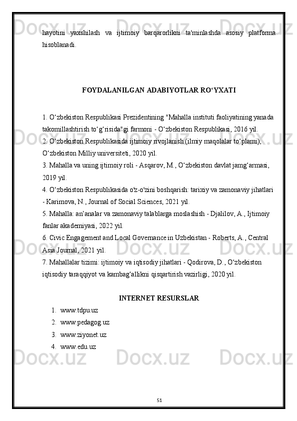 hayotini   yaxshilash   va   ijtimoiy   barqarorlikni   ta'minlashda   asosiy   platforma
hisoblanadi.
FOYDALANILGAN ADABIYOTLAR RO‘YXATI
1. O‘zbekiston Respublikasi Prezidentining "Mahalla instituti faoliyatining yanada 
takomillashtirish to‘g‘risida"gi farmoni - O‘zbekiston Respublikasi, 2016 yil.
2. O‘zbekiston Respublikasida ijtimoiy rivojlanish (ilmiy maqolalar to‘plami), 
O‘zbekiston Milliy universiteti, 2020 yil.
3. Mahalla va uning ijtimoiy roli - Asqarov, M., O‘zbekiston davlat jamg‘armasi, 
2019 yil.
4. O‘zbekiston Respublikasida o'z-o'zini boshqarish: tarixiy va zamonaviy jihatlari 
- Karimova, N., Journal of Social Sciences, 2021 yil.
5. Mahalla: an’analar va zamonaviy talablarga moslashish - Djalilov, A., Ijtimoiy 
fanlar akademiyasi, 2022 yil.
6. Civic Engagement and Local Governance in Uzbekistan - Roberts, A., Central 
Asia Journal, 2021 yil.
7. Mahallalar tizimi: ijtimoiy va iqtisodiy jihatlari - Qodirova, D., O‘zbekiston 
iqtisodiy taraqqiyot va kambag‘allikni qisqartirish vazirligi, 2020 yil.
INTERNET RESURSLAR
1. www.tdpu.uz
2. www.pedagog.uz
3. www.ziyonet.uz
4. www.edu.uz
51 