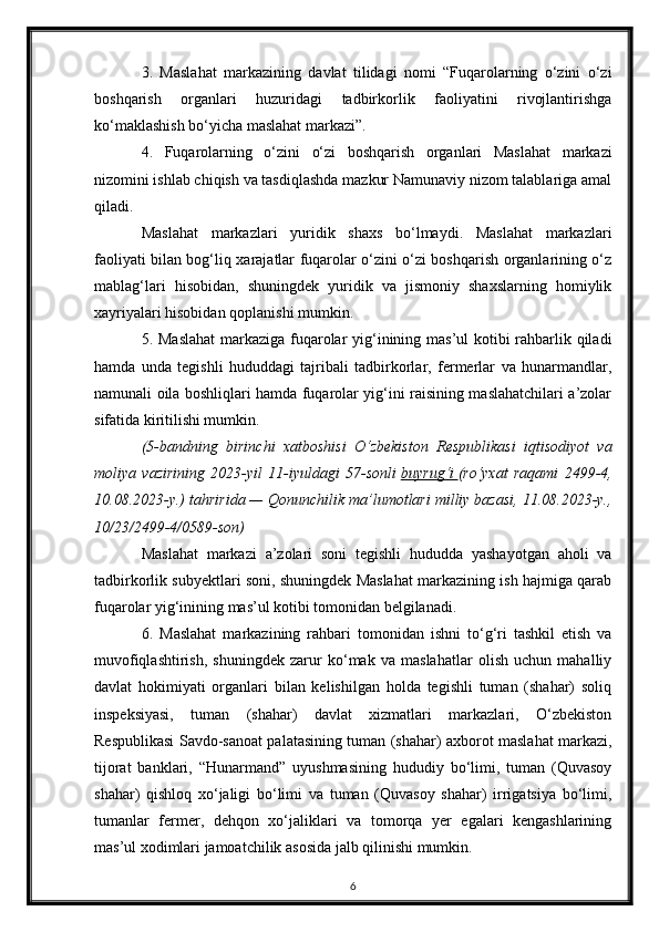3.   Maslahat   markazining   davlat   tilidagi   nomi   “Fuqarolarning   o‘zini   o‘zi
boshqarish   organlari   huzuridagi   tadbirkorlik   faoliyatini   rivojlantirishga
ko‘maklashish bo‘yicha maslahat markazi”.
4.   Fuqarolarning   o‘zini   o‘zi   boshqarish   organlari   Maslahat   markazi
nizomini ishlab chiqish va tasdiqlashda mazkur Namunaviy nizom talablariga amal
qiladi.
Maslahat   markazlari   yuridik   shaxs   bo‘lmaydi.   Maslahat   markazlari
faoliyati bilan bog‘liq xarajatlar fuqarolar o‘zini o‘zi boshqarish organlarining o‘z
mablag‘lari   hisobidan,   shuningdek   yuridik   va   jismoniy   shaxslarning   homiylik
xayriyalari hisobidan qoplanishi mumkin.
5. Maslahat  markaziga fuqarolar  yig‘inining mas’ul  kotibi  rahbarlik qiladi
hamda   unda   tegishli   hududdagi   tajribali   tadbirkorlar,   fermerlar   va   hunarmandlar,
namunali oila boshliqlari hamda fuqarolar yig‘ini raisining maslahatchilari a’zolar
sifatida kiritilishi mumkin.
(5-bandning   birinchi   xatboshisi   O‘zbekiston   Respublikasi   iqtisodiyot   va
moliya   vazirining   2023-yil   11-iyuldagi   57-sonli   buyrug‘i        (ro‘yxat   raqami   2499-4,
10.08.2023-y.) tahririda — Qonunchilik ma’lumotlari milliy bazasi, 11.08.2023-y.,
10/23/2499-4/0589-son)
Maslahat   markazi   a’zolari   soni   tegishli   hududda   yashayotgan   aholi   va
tadbirkorlik subyektlari soni, shuningdek Maslahat markazining ish hajmiga qarab
fuqarolar yig‘inining mas’ul kotibi tomonidan belgilanadi.
6.   Maslahat   markazining   rahbari   tomonidan   ishni   to‘g‘ri   tashkil   etish   va
muvofiqlashtirish,   shuningdek   zarur   ko‘mak   va   maslahatlar   olish   uchun   mahalliy
davlat   hokimiyati   organlari   bilan   kelishilgan   holda   tegishli   tuman   (shahar)   soliq
inspeksiyasi,   tuman   (shahar)   davlat   xizmatlari   markazlari,   O‘zbekiston
Respublikasi Savdo-sanoat palatasining tuman (shahar) axborot maslahat markazi,
tijorat   banklari,   “Hunarmand”   uyushmasining   hududiy   bo‘limi,   tuman   (Quvasoy
shahar)   qishloq   xo‘jaligi   bo‘limi   va   tuman   (Quvasoy   shahar)   irrigatsiya   bo‘limi,
tumanlar   fermer,   dehqon   xo‘jaliklari   va   tomorqa   yer   egalari   kengashlarining
mas’ul xodimlari jamoatchilik asosida jalb qilinishi mumkin.
6 