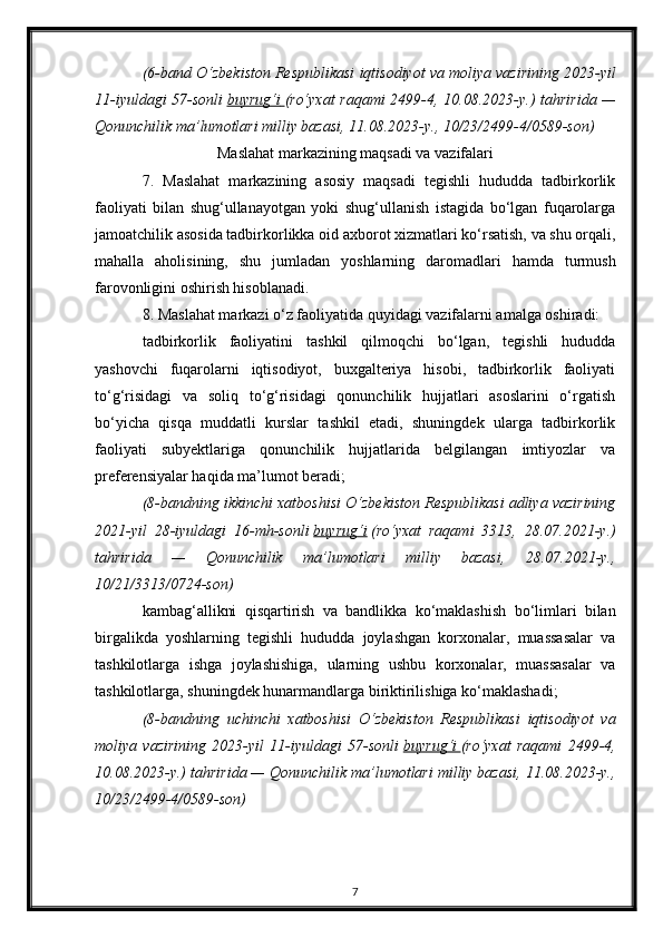 (6-band O‘zbekiston Respublikasi iqtisodiyot va moliya vazirining 2023-yil
11-iyuldagi 57-sonli   buyrug‘i        (ro‘yxat  raqami  2499-4, 10.08.2023-y.) tahririda —
Qonunchilik ma’lumotlari milliy bazasi, 11.08.2023-y., 10/23/2499-4/0589-son)
Maslahat markazining maqsadi va vazifalari
7.   Maslahat   markazining   asosiy   maqsadi   tegishli   hududda   tadbirkorlik
faoliyati   bilan   shug‘ullanayotgan   yoki   shug‘ullanish   istagida   bo‘lgan   fuqarolarga
jamoatchilik asosida tadbirkorlikka oid axborot xizmatlari ko‘rsatish, va shu orqali,
mahalla   aholisining,   shu   jumladan   yoshlarning   daromadlari   hamda   turmush
farovonligini oshirish hisoblanadi.
8. Maslahat markazi o‘z faoliyatida quyidagi vazifalarni amalga oshiradi:
tadbirkorlik   faoliyatini   tashkil   qilmoqchi   bo‘lgan,   tegishli   hududda
yashovchi   fuqarolarni   iqtisodiyot,   buxgalteriya   hisobi,   tadbirkorlik   faoliyati
to‘g‘risidagi   va   soliq   to‘g‘risidagi   qonunchilik   hujjatlari   asoslarini   o‘rgatish
bo‘yicha   qisqa   muddatli   kurslar   tashkil   etadi,   shuningdek   ularga   tadbirkorlik
faoliyati   subyektlariga   qonunchilik   hujjatlarida   belgilangan   imtiyozlar   va
preferensiyalar haqida ma’lumot beradi;
(8-bandning ikkinchi xatboshisi O‘zbekiston Respublikasi adliya vazirining
2021-yil   28-iyuldagi   16-mh-sonli   buyrug‘i   (ro‘yxat   raqami   3313,   28.07.2021-y.)
tahririda   —   Qonunchilik   ma’lumotlari   milliy   bazasi,   28.07.2021-y.,
10/21/3313/0724-son)
kambag‘allikni   qisqartirish   va   bandlikka   ko‘maklashish   bo‘limlari   bilan
birgalikda   yoshlarning   tegishli   hududda   joylashgan   korxonalar,   muassasalar   va
tashkilotlarga   ishga   joylashishiga,   ularning   ushbu   korxonalar,   muassasalar   va
tashkilotlarga, shuningdek hunarmandlarga biriktirilishiga ko‘maklashadi;
(8-bandning   uchinchi   xatboshisi   O‘zbekiston   Respublikasi   iqtisodiyot   va
moliya   vazirining   2023-yil   11-iyuldagi   57-sonli   buyrug‘i        (ro‘yxat   raqami   2499-4,
10.08.2023-y.) tahririda — Qonunchilik ma’lumotlari milliy bazasi, 11.08.2023-y.,
10/23/2499-4/0589-son)
7 