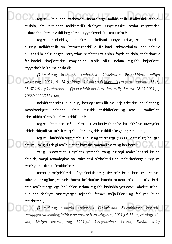 tegishli   hududda   yashovchi   fuqarolarga   tadbirkorlik   faoliyatini   tashkil
etishda,   shu   jumladan   tadbirkorlik   faoliyati   subyektlarini   davlat   ro‘yxatidan
o‘tkazish uchun tegishli hujjatlarni tayyorlashda ko‘maklashadi;
tegishli   hududdagi   tadbirkorlik   faoliyati   subyektlariga,   shu   jumladan
oilaviy   tadbirkorlik   va   hunarmandchilik   faoliyati   subyektlariga   qonunchilik
hujjatlarida   belgilangan   imtiyozlar,   preferensiyalardan   foydalanishda,   tadbirkorlik
faoliyatini   rivojlantirish   maqsadida   kredit   olish   uchun   tegishli   hujjatlarni
tayyorlashda ko‘maklashadi;
(8-bandning   beshinchi   xatboshisi   O‘zbekiston   Respublikasi   adliya
vazirining   2021-yil   28-iyuldagi   16-mh-sonli   buyrug‘i   (ro‘yxat   raqami   3313,
28.07.2021-y.) tahririda — Qonunchilik ma’lumotlari milliy bazasi, 28.07.2021-y.,
10/21/3313/0724-son)
tadbirkorlarning   huquqiy,   boshqaruvchilik   va   rejalashtirish   sohalaridagi
savodxonligini   oshirish   uchun   tegishli   tashkilotlarning   mas’ul   xodimlari
ishtirokida o‘quv kurslari tashkil etadi;
tegishli   hududda   infratuzilmani   rivojlantirish   bo‘yicha   taklif   va   tavsiyalar
ishlab chiqadi va ko‘rib chiqish uchun tegishli tashkilotlarga taqdim etadi;
tegishli hududda yashovchi aholining tovarlarga (ishlar, xizmatlar) bo‘lgan
ehtiyoji to‘g‘risidagi ma’lumotlar bazasini yaratadi va yangilab boradi;
yangi   innovatsion   g‘oyalarni   yaratish,   yangi   turdagi   mahsulotlarni   ishlab
chiqish,   yangi   texnologiya   va   ixtirolarni   o‘zlashtirishda   tadbirkorlarga   ilmiy   va
amaliy jihatdan ko‘maklashadi;
tomorqa   xo‘jaliklardan   foydalanish   darajasini   oshirish   uchun   zarur   meva-
sabzavot   urug‘lari,   mevali   daraxt   ko‘chatlari   hamda   mineral   o‘g‘itlar   to‘g‘risida
aniq   ma’lumotga   ega   bo‘lishlari   uchun   tegishli   hududda   yashovchi   aholini   ushbu
hududda   faoliyat   yuritayotgan   tajribali   fermer   xo‘jaliklarining   faoliyati   bilan
tanishtiradi;
(8-bandning   o‘ninchi   xatboshisi   O‘zbekiston   Respublikasi   Iqtisodiy
taraqqiyot va kambag‘allikni qisqartirish vazirligining 2021-yil 12-noyabrdagi 40-
son,   Moliya   vazirligining   2021-yil   5-noyabrdagi   64-son,   Davlat   soliq
8 