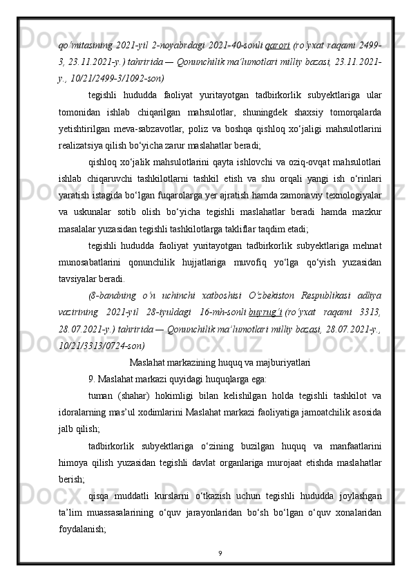 qo‘mitasining   2021-yil   2-noyabrdagi   2021-40-sonli   qarori   (ro‘yxat   raqami   2499-
3, 23.11.2021-y.) tahririda — Qonunchilik ma’lumotlari milliy bazasi, 23.11.2021-
y., 10/21/2499-3/1092-son)
tegishli   hududda   faoliyat   yuritayotgan   tadbirkorlik   subyektlariga   ular
tomonidan   ishlab   chiqarilgan   mahsulotlar,   shuningdek   shaxsiy   tomorqalarda
yetishtirilgan   meva-sabzavotlar,   poliz   va   boshqa   qishloq   xo‘jaligi   mahsulotlarini
realizatsiya qilish bo‘yicha zarur maslahatlar beradi;
qishloq  xo‘jalik  mahsulotlarini  qayta  ishlovchi   va oziq-ovqat   mahsulotlari
ishlab   chiqaruvchi   tashkilotlarni   tashkil   etish   va   shu   orqali   yangi   ish   o‘rinlari
yaratish istagida bo‘lgan fuqarolarga yer ajratish hamda zamonaviy texnologiyalar
va   uskunalar   sotib   olish   bo‘yicha   tegishli   maslahatlar   beradi   hamda   mazkur
masalalar yuzasidan tegishli tashkilotlarga takliflar taqdim etadi;
tegishli   hududda   faoliyat   yuritayotgan   tadbirkorlik   subyektlariga   mehnat
munosabatlarini   qonunchilik   hujjatlariga   muvofiq   yo‘lga   qo‘yish   yuzasidan
tavsiyalar beradi.
(8-bandning   o‘n   uchinchi   xatboshisi   O‘zbekiston   Respublikasi   adliya
vazirining   2021-yil   28-iyuldagi   16-mh-sonli   buyrug‘i   (ro‘yxat   raqami   3313,
28.07.2021-y.) tahririda — Qonunchilik ma’lumotlari milliy bazasi, 28.07.2021-y.,
10/21/3313/0724-son)
Maslahat markazining huquq va majburiyatlari
9. Maslahat markazi quyidagi huquqlarga ega:
tuman   (shahar)   hokimligi   bilan   kelishilgan   holda   tegishli   tashkilot   va
idoralarning mas’ul xodimlarini Maslahat markazi faoliyatiga jamoatchilik asosida
jalb qilish;
tadbirkorlik   subyektlariga   o‘zining   buzilgan   huquq   va   manfaatlarini
himoya   qilish   yuzasidan   tegishli   davlat   organlariga   murojaat   etishda   maslahatlar
berish;
qisqa   muddatli   kurslarni   o‘tkazish   uchun   tegishli   hududda   joylashgan
ta’lim   muassasalarining   o‘quv   jarayonlaridan   bo‘sh   bo‘lgan   o‘quv   xonalaridan
foydalanish;
9 