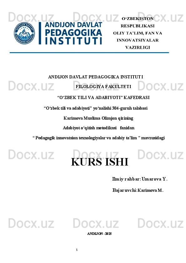 1ANDIJON DAVLAT PEDAGOGIKA INSTITUTI 
FILOLOGIYA FAKULTETI 
“O ZBEK TILI VA ADABIYOTI” KAFEDRASI ʻ
“O zbek tili va adabiyoti” yo nalishi 304-guruh talabasi 	
ʻ ʻ
Karimova Muslima Olimjon qizining
Adabiyot o qitish metodikasi  	
ʻ   fanidan
“  Pedagogik innovatsion texnologiyalar va adabiy ta'lim  ” mavzusidagi
KURS ISHI   
      Ilmiy rahbar: Umarova Y.
                                     Bajaruvchi: Karimova M .
ANDIJON -2025  