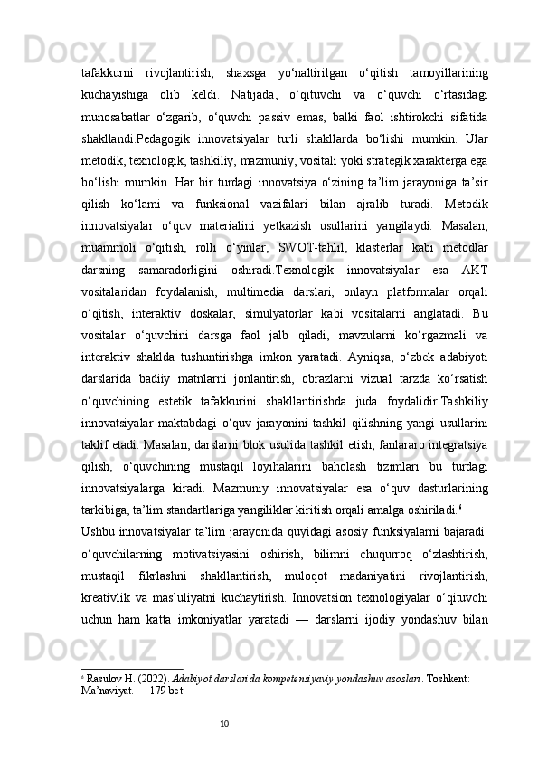 10tafakkurni   rivojlantirish,   shaxsga   yo‘naltirilgan   o‘qitish   tamoyillarining
kuchayishiga   olib   keldi.   Natijada,   o‘qituvchi   va   o‘quvchi   o‘rtasidagi
munosabatlar   o‘zgarib,   o‘quvchi   passiv   emas,   balki   faol   ishtirokchi   sifatida
shakllandi.Pedagogik   innovatsiyalar   turli   shakllarda   bo‘lishi   mumkin.   Ular
metodik, texnologik, tashkiliy, mazmuniy, vositali yoki strategik xarakterga ega
bo‘lishi   mumkin.   Har   bir   turdagi   innovatsiya   o‘zining   ta’lim   jarayoniga   ta’sir
qilish   ko‘lami   va   funksional   vazifalari   bilan   ajralib   turadi.   Metodik
innovatsiyalar   o‘quv   materialini   yetkazish   usullarini   yangilaydi.   Masalan,
muammoli   o‘qitish,   rolli   o‘yinlar,   SWOT-tahlil,   klasterlar   kabi   metodlar
darsning   samaradorligini   oshiradi.Texnologik   innovatsiyalar   esa   AKT
vositalaridan   foydalanish,   multimedia   darslari,   onlayn   platformalar   orqali
o‘qitish,   interaktiv   doskalar,   simulyatorlar   kabi   vositalarni   anglatadi.   Bu
vositalar   o‘quvchini   darsga   faol   jalb   qiladi,   mavzularni   ko‘rgazmali   va
interaktiv   shaklda   tushuntirishga   imkon   yaratadi.   Ayniqsa,   o‘zbek   adabiyoti
darslarida   badiiy   matnlarni   jonlantirish,   obrazlarni   vizual   tarzda   ko‘rsatish
o‘quvchining   estetik   tafakkurini   shakllantirishda   juda   foydalidir.Tashkiliy
innovatsiyalar   maktabdagi   o‘quv   jarayonini   tashkil   qilishning   yangi   usullarini
taklif etadi. Masalan, darslarni blok usulida tashkil etish, fanlararo integratsiya
qilish,   o‘quvchining   mustaqil   loyihalarini   baholash   tizimlari   bu   turdagi
innovatsiyalarga   kiradi.   Mazmuniy   innovatsiyalar   esa   o‘quv   dasturlarining
tarkibiga, ta’lim standartlariga yangiliklar kiritish orqali amalga oshiriladi. 6
Ushbu  innovatsiyalar   ta’lim   jarayonida  quyidagi  asosiy  funksiyalarni  bajaradi:
o‘quvchilarning   motivatsiyasini   oshirish,   bilimni   chuqurroq   o‘zlashtirish,
mustaqil   fikrlashni   shakllantirish,   muloqot   madaniyatini   rivojlantirish,
kreativlik   va   mas’uliyatni   kuchaytirish.   Innovatsion   texnologiyalar   o‘qituvchi
uchun   ham   katta   imkoniyatlar   yaratadi   —   darslarni   ijodiy   yondashuv   bilan
6
  Rasulov H. (2022).  Adabiyot darslarida kompetensiyaviy yondashuv asoslari . Toshkent: 
Ma’naviyat.  — 179 bet. 