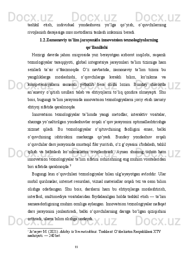 11tashkil   etish,   individual   yondashuvni   yo‘lga   qo‘yish,   o‘quvchilarning
rivojlanish darajasiga mos metodlarni tanlash imkonini beradi.
1.2.Zamonaviy ta’lim jarayonida innovatsion texnologiyalarning
qo‘llanilishi
Hozirgi   davrda   jahon   miqyosida   yuz   berayotgan   axborot   inqilobi,   raqamli
texnologiyalar   taraqqiyoti,   global   integratsiya   jarayonlari   ta’lim   tizimiga   ham
sezilarli   ta’sir   o‘tkazmoqda.   O‘z   navbatida,   zamonaviy   ta’lim   tizimi   bu
yangiliklarga   moslashishi,   o‘quvchilarga   kerakli   bilim,   ko‘nikma   va
kompetensiyalarni   samarali   yetkazib   bera   olishi   lozim.   Bunday   sharoitda
an’anaviy   o‘qitish   usullari   talab   va   ehtiyojlarni   to‘liq   qondira   olmayapti.   Shu
bois, bugungi ta’lim jarayonida innovatsion texnologiyalarni joriy etish zaruriy
ehtiyoj sifatida qaralmoqda.
Innovatsion   texnologiyalar   ta’limda   yangi   metodlar,   interaktiv   vositalar,
shaxsga yo‘naltirilgan yondashuvlar orqali o‘quv jarayonini optimallashtirishga
xizmat   qiladi.   Bu   texnologiyalar   o‘qituvchining   faolligini   emas,   balki
o‘quvchining   ishtirokini   markazga   qo‘yadi.   Bunday   yondashuv   orqali
o‘quvchilar dars jarayonida mustaqil fikr yuritish, o‘z g‘oyasini ifodalash, tahlil
qilish   va   baholash   ko‘nikmalarini   rivojlantiradi.   Aynan   shuning   uchun   ham
innovatsion texnologiyalar ta’lim sifatini oshirishning eng muhim vositalaridan
biri sifatida qaralmoqda. 7
Bugungi  kun o‘quvchilari  texnologiyalar  bilan ulg‘ayayotgan avloddir. Ular
mobil qurilmalar, internet resurslari, vizual materiallar orqali tez va oson bilim
olishga   odatlangan.   Shu   bois,   darslarni   ham   bu   ehtiyojlarga   moslashtirish,
interfaol, multimediya vositalaridan foydalanilgan holda tashkil etish — ta’lim
samaradorligining muhim omiliga aylangan. Innovatsion texnologiyalar nafaqat
dars   jarayonini   jonlantiradi,   balki   o‘quvchilarning   darsga   bo‘lgan   qiziqishini
orttiradi, ularni bilim olishga undaydi.
7
  Jo‘rayev M. (2021).  Adabiy ta’lim metodikasi . Toshkent: O‘zbekiston Respublikasi XTV 
nashriyoti.  — 240 bet. 