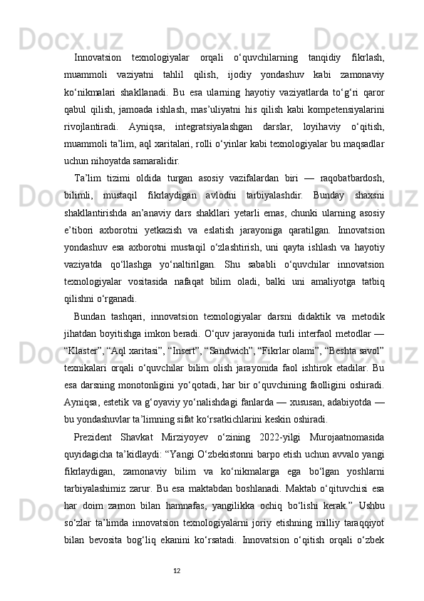 12Innovatsion   texnologiyalar   orqali   o‘quvchilarning   tanqidiy   fikrlash,
muammoli   vaziyatni   tahlil   qilish,   ijodiy   yondashuv   kabi   zamonaviy
ko‘nikmalari   shakllanadi.   Bu   esa   ularning   hayotiy   vaziyatlarda   to‘g‘ri   qaror
qabul   qilish,   jamoada   ishlash,   mas’uliyatni   his   qilish   kabi   kompetensiyalarini
rivojlantiradi.   Ayniqsa,   integratsiyalashgan   darslar,   loyihaviy   o‘qitish,
muammoli ta’lim, aql xaritalari, rolli o‘yinlar kabi texnologiyalar bu maqsadlar
uchun nihoyatda samaralidir.
Ta’lim   tizimi   oldida   turgan   asosiy   vazifalardan   biri   —   raqobatbardosh,
bilimli,   mustaqil   fikrlaydigan   avlodni   tarbiyalashdir.   Bunday   shaxsni
shakllantirishda   an’anaviy   dars   shakllari   yetarli   emas,   chunki   ularning   asosiy
e’tibori   axborotni   yetkazish   va   eslatish   jarayoniga   qaratilgan.   Innovatsion
yondashuv   esa   axborotni   mustaqil   o‘zlashtirish,   uni   qayta   ishlash   va   hayotiy
vaziyatda   qo‘llashga   yo‘naltirilgan.   Shu   sababli   o‘quvchilar   innovatsion
texnologiyalar   vositasida   nafaqat   bilim   oladi,   balki   uni   amaliyotga   tatbiq
qilishni o‘rganadi.
Bundan   tashqari,   innovatsion   texnologiyalar   darsni   didaktik   va   metodik
jihatdan boyitishga imkon beradi. O‘quv jarayonida turli interfaol metodlar —
“Klaster”, “Aql xaritasi”, “Insert”, “Sandwich”, “Fikrlar olami”, “Beshta savol”
texnikalari   orqali   o‘quvchilar   bilim   olish   jarayonida   faol   ishtirok   etadilar.   Bu
esa  darsning  monotonligini  yo‘qotadi, har  bir  o‘quvchining faolligini  oshiradi.
Ayniqsa, estetik va g‘oyaviy yo‘nalishdagi fanlarda — xususan, adabiyotda —
bu yondashuvlar ta’limning sifat ko‘rsatkichlarini keskin oshiradi.
Prezident   Shavkat   Mirziyoyev   o‘zining   2022-yilgi   Murojaatnomasida
quyidagicha ta’kidlaydi:   “Yangi O‘zbekistonni barpo etish uchun avvalo yangi
fikrlaydigan,   zamonaviy   bilim   va   ko‘nikmalarga   ega   bo‘lgan   yoshlarni
tarbiyalashimiz   zarur.   Bu   esa   maktabdan   boshlanadi.   Maktab   o‘qituvchisi   esa
har   doim   zamon   bilan   hamnafas,   yangilikka   ochiq   bo‘lishi   kerak.”   Ushbu
so‘zlar   ta’limda   innovatsion   texnologiyalarni   joriy   etishning   milliy   taraqqiyot
bilan   bevosita   bog‘liq   ekanini   ko‘rsatadi.   Innovatsion   o‘qitish   orqali   o‘zbek 