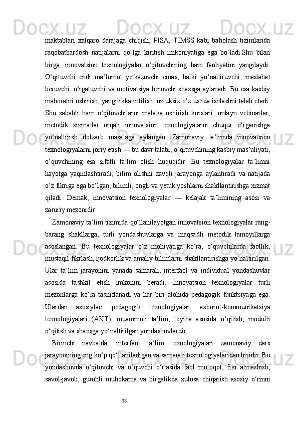 13maktablari   xalqaro   darajaga   chiqish,   PISA,   TIMSS   kabi   baholash   tizimlarida
raqobatbardosh   natijalarni   qo‘lga   kiritish   imkoniyatiga   ega   bo‘ladi.Shu   bilan
birga,   innovatsion   texnologiyalar   o‘qituvchining   ham   faoliyatini   yangilaydi.
O‘qituvchi   endi   ma’lumot   yetkazuvchi   emas,   balki   yo‘naltiruvchi,   maslahat
beruvchi, o‘rgatuvchi va motivatsiya beruvchi shaxsga aylanadi. Bu esa kasbiy
mahoratni oshirish, yangilikka intilish, uzluksiz o‘z ustida ishlashni talab etadi.
Shu   sababli   ham   o‘qituvchilarni   malaka   oshirish   kurslari,   onlayn   vebinarlar,
metodik   xizmatlar   orqali   innovatsion   texnologiyalarni   chuqur   o‘rganishga
yo‘naltirish   dolzarb   masalaga   aylangan.   Zamonaviy   ta’limda   innovatsion
texnologiyalarni joriy etish — bu davr talabi, o‘qituvchining kasbiy mas’uliyati,
o‘quvchining   esa   sifatli   ta’lim   olish   huquqidir.   Bu   texnologiyalar   ta’limni
hayotga   yaqinlashtiradi,   bilim   olishni   zavqli   jarayonga   aylantiradi   va   natijada
o‘z fikriga ega bo‘lgan, bilimli, ongli va yetuk yoshlarni shakllantirishga xizmat
qiladi.   Demak,   innovatsion   texnologiyalar   —   kelajak   ta’limining   asosi   va
zaruriy mezonidir.
Zamonaviy ta’lim tizimida qo‘llanilayotgan innovatsion texnologiyalar rang-
barang   shakllarga,   turli   yondashuvlarga   va   maqsadli   metodik   tamoyillarga
asoslangan.   Bu   texnologiyalar   o‘z   mohiyatiga   ko‘ra,   o‘quvchilarda   faollik,
mustaqil fikrlash, ijodkorlik va amaliy bilimlarni shakllantirishga yo‘naltirilgan.
Ular   ta’lim   jarayonini   yanada   samarali,   interfaol   va   individual   yondashuvlar
asosida   tashkil   etish   imkonini   beradi.   Innovatsion   texnologiyalar   turli
mezonlarga   ko‘ra   tasniflanadi   va   har   biri   alohida   pedagogik   funktsiyaga   ega.
Ulardan   asosiylari   pedagogik   texnologiyalar,   axborot-kommunikatsiya
texnologiyalari   (AKT),   muammoli   ta’lim,   loyiha   asosida   o‘qitish,   modulli
o‘qitish va shaxsga yo‘naltirilgan yondashuvlardir.
Birinchi   navbatda,   interfaol   ta’lim   texnologiyalari   zamonaviy   dars
jarayonining eng ko‘p qo‘llaniladigan va samarali texnologiyalaridan biridir. Bu
yondashuvda   o‘qituvchi   va   o‘quvchi   o‘rtasida   faol   muloqot,   fikr   almashish,
savol-javob,   guruhli   muhokama   va   birgalikda   xulosa   chiqarish   asosiy   o‘rinni 