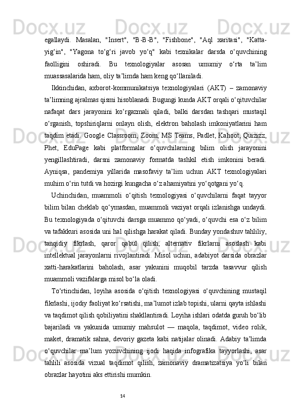 14egallaydi.   Masalan,   "Insert",   "B-B-B",   "Fishbone",   "Aql   xaritasi",   "Katta-
yig‘in",   "Yagona   to‘g‘ri   javob   yo‘q"   kabi   texnikalar   darsda   o‘quvchining
faolligini   oshiradi.   Bu   texnologiyalar   asosan   umumiy   o‘rta   ta’lim
muassasalarida ham, oliy ta’limda ham keng qo‘llaniladi.
Ikkinchidan,   axborot-kommunikatsiya   texnologiyalari   (AKT)   –   zamonaviy
ta’limning ajralmas qismi hisoblanadi. Bugungi kunda AKT orqali o‘qituvchilar
nafaqat   dars   jarayonini   ko‘rgazmali   qiladi,   balki   darsdan   tashqari   mustaqil
o‘rganish,   topshiriqlarni   onlayn   olish,   elektron   baholash   imkoniyatlarini   ham
taqdim   etadi.   Google   Classroom,   Zoom,   MS   Teams,   Padlet,   Kahoot,   Quizizz,
Phet,   EduPage   kabi   platformalar   o‘quvchilarning   bilim   olish   jarayonini
yengillashtiradi,   darsni   zamonaviy   formatda   tashkil   etish   imkonini   beradi.
Ayniqsa,   pandemiya   yillarida   masofaviy   ta’lim   uchun   AKT   texnologiyalari
muhim o‘rin tutdi va hozirgi kungacha o‘z ahamiyatini yo‘qotgani yo‘q.
Uchinchidan,   muammoli   o‘qitish   texnologiyasi   o‘quvchilarni   faqat   tayyor
bilim bilan cheklab qo‘ymasdan, muammoli vaziyat orqali izlanishga undaydi.
Bu   texnologiyada   o‘qituvchi   darsga   muammo   qo‘yadi,   o‘quvchi   esa   o‘z   bilim
va tafakkuri asosida uni hal qilishga harakat qiladi. Bunday yondashuv tahliliy,
tanqidiy   fikrlash,   qaror   qabul   qilish,   alternativ   fikrlarni   asoslash   kabi
intellektual   jarayonlarni   rivojlantiradi.   Misol   uchun,   adabiyot   darsida   obrazlar
xatti-harakatlarini   baholash,   asar   yakunini   muqobil   tarzda   tasavvur   qilish
muammoli vazifalarga misol bo‘la oladi.
To‘rtinchidan,   loyiha   asosida   o‘qitish   texnologiyasi   o‘quvchining   mustaqil
fikrlashi, ijodiy faoliyat ko‘rsatishi, ma’lumot izlab topishi, ularni qayta ishlashi
va taqdimot qilish qobiliyatini shakllantiradi. Loyiha ishlari odatda guruh bo‘lib
bajariladi   va   yakunida   umumiy   mahsulot   —   maqola,   taqdimot,   video   rolik,
maket,   dramatik   sahna,   devoriy   gazeta   kabi   natijalar   olinadi.   Adabiy   ta’limda
o‘quvchilar   ma’lum   yozuvchining   ijodi   haqida   infografika   tayyorlashi,   asar
tahlili   asosida   vizual   taqdimot   qilish,   zamonaviy   dramatizatsiya   yo‘li   bilan
obrazlar hayotini aks ettirishi mumkin. 