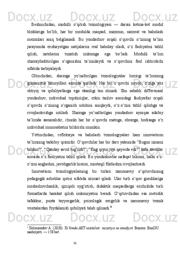 15Beshinchidan,   modulli   o‘qitish   texnologiyasi   —   darsni   ketma-ket   modul
bloklariga   bo‘lib,   har   bir   modulda   maqsad,   mazmun,   nazorat   va   baholash
mezonlari   aniq   belgilanadi.   Bu   yondashuv   orqali   o‘quvchi   o‘zining   ta’lim
jarayonida   erishayotgan   natijalarini   real   baholay   oladi,   o‘z   faoliyatini   tahlil
qilish,   xatolarini   tuzatish   imkoniga   ega   bo‘ladi.   Modulli   ta’lim
shaxsiylashtirilgan   o‘rganishni   ta’minlaydi   va   o‘quvchini   faol   ishtirokchi
sifatida tarbiyalaydi.
Oltinchidan,   shaxsga   yo‘naltirilgan   texnologiyalar   hozirgi   ta’limning
gumanistik   tamoyillari   asosida   quriladi.   Har   bir   o‘quvchi   noyob,   o‘ziga   xos
ehtiyoj   va   qobiliyatlarga   ega   ekanligi   tan   olinadi.   Shu   sababli   differensial
yondashuv,   individual   topshiriqlar,   erkin   tanlov   asosidagi   faoliyatlar   orqali
o‘quvchi   o‘zining   o‘rganish   uslubini   aniqlaydi,   o‘z-o‘zini   tahlil   qilishga   va
rivojlantirishga   intiladi.   Shaxsga   yo‘naltirilgan   yondashuv   ayniqsa   adabiy
ta’limda   samaralidir,   chunki   har   bir   o‘quvchi   matnga,   obrazga,   hodisaga   o‘z
individual munosabatini bildirishi mumkin.
Yettinchidan,   refleksiya   va   baholash   texnologiyalari   ham   innovatsion
ta’limning tarkibiy qismidir. O‘quvchilar har bir dars yakunida “Bugun nimani
bildim?”, “Qanday savol tug‘ildi?”, “Eng qiyin joyi qayerda edi?” kabi savollar
asosida o‘z faoliyatini tahlil qiladi. Bu yondashuvlar nafaqat bilimni, balki o‘z-
o‘zini anglashni, javobgarlik hissini, mustaqil fikrlashni rivojlantiradi.
Innovatsion   texnologiyalarning   bu   turlari   zamonaviy   o‘qituvchining
pedagogik   asboblar   qutisi   sifatida   xizmat   qiladi.   Ular   turli   o‘quv   guruhlariga
moslashuvchanlik,   qiziqish   uyg‘otish,   didaktik   maqsadlarga   erishishda   turli
formatlarda   harakat   qilish   imkoniyatini   beradi.   O‘qituvchidan   esa   metodik
tafakkur,   puxta   tayyorgarlik,   psixologik   sezgirlik   va   zamonaviy   texnik
vositalardan foydalanish qobiliyati talab qilinadi. 8
8
  Xolmurodov A. (2020).  Ta’limda AKT vositalari: nazariya va amaliyot . Buxoro: BuxDU 
nashriyoti.  — 158 bet.